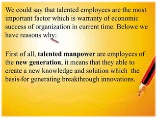 We could say that talented employees are the most
important factor which is warranty of economic
success of organization in current time. Belowe we
have reasons why:
First of all, talented manpower are employees of
the new generation, it means that they able to
create a new knowledge and solution which the
basis for generating breakthrough innovations.
 