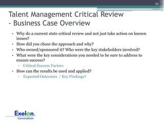 11

Talent Management Critical Review
- Business Case Overview
• Why do a current state critical review and not just take action on known
  issues?
• How did you chose the approach and why?
• Who owned/sponsored it? Who were the key stakeholders involved?
• What were the key considerations you needed to be sure to address to
  ensure success?
   ▫ Critical Success Factors
• How can the results be used and applied?
   ▫ Expected Outcomes / Key Findings?
 