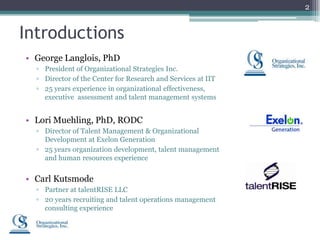 2


Introductions
• George Langlois, PhD
  ▫ President of Organizational Strategies Inc.
  ▫ Director of the Center for Research and Services at IIT
  ▫ 25 years experience in organizational effectiveness,
    executive assessment and talent management systems


• Lori Muehling, PhD, RODC
  ▫ Director of Talent Management & Organizational
    Development at Exelon Generation
  ▫ 25 years organization development, talent management
    and human resources experience


• Carl Kutsmode
  ▫ Partner at talentRISE LLC
  ▫ 20 years recruiting and talent operations management
    consulting experience
 