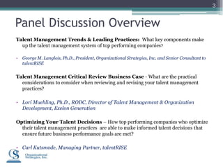 3


Panel Discussion Overview
Talent Management Trends & Leading Practices: What key components make
  up the talent management system of top performing companies?

•   George M. Langlois, Ph.D., President, Organizational Strategies, Inc. and Senior Consultant to
    talentRISE


Talent Management Critical Review Business Case - What are the practical
  considerations to consider when reviewing and revising your talent management
  practices?

• Lori Muehling, Ph.D., RODC, Director of Talent Management & Organization
  Development, Exelon Generation

Optimizing Your Talent Decisions – How top performing companies who optimize
  their talent management practices are able to make informed talent decisions that
  ensure future business performance goals are met?

• Carl Kutsmode, Managing Partner, talentRISE
 