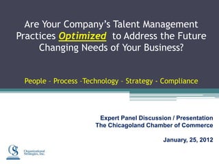 Are Your Company’s Talent Management
Practices Optimized to Address the Future
     Changing Needs of Your Business?


 People – Process –Technology – Strategy - Compliance




                       Expert Panel Discussion / Presentation
                      The Chicagoland Chamber of Commerce

                                            January, 25, 2012
 