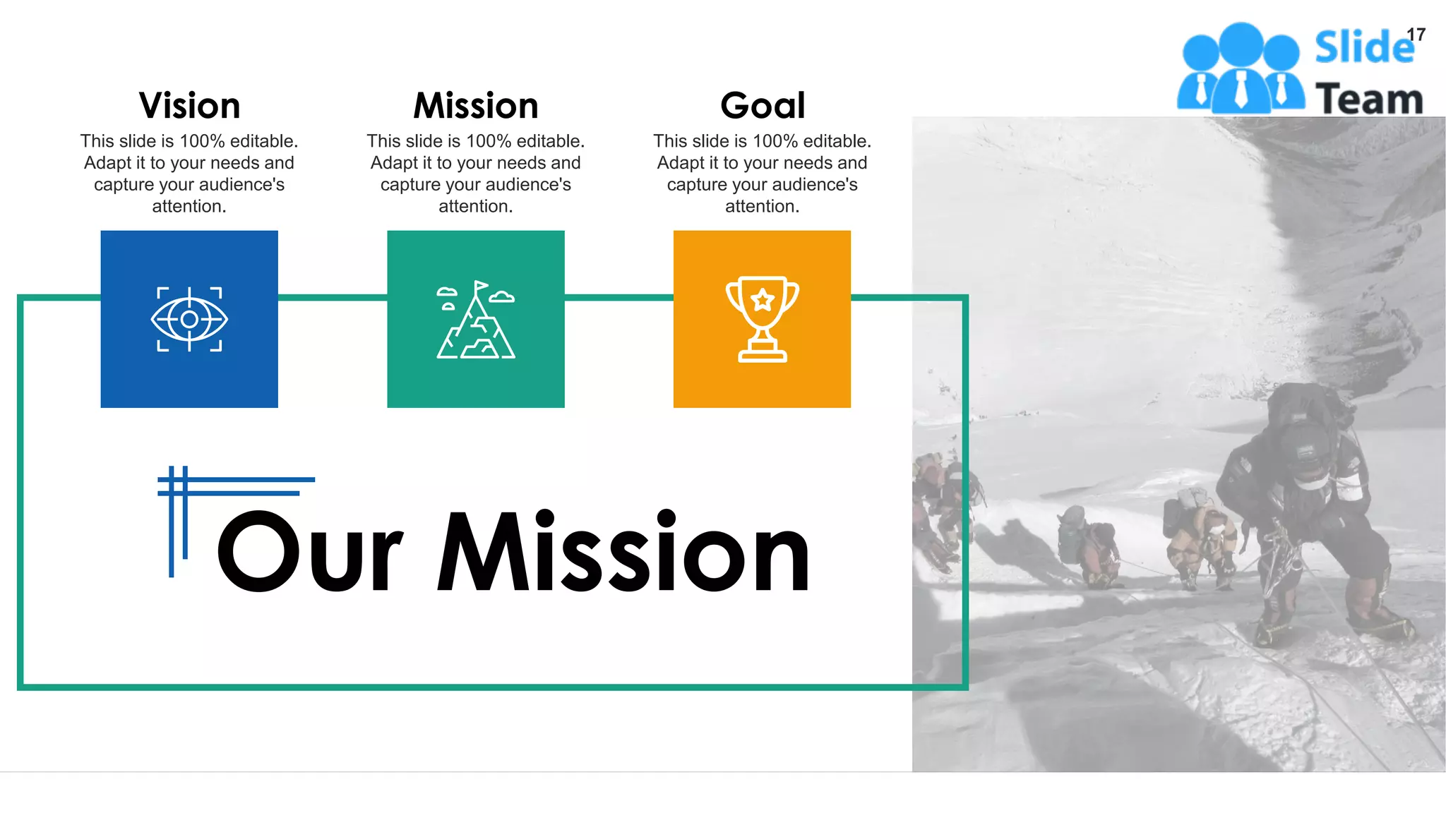 Our Mission
17
Vision
This slide is 100% editable.
Adapt it to your needs and
capture your audience's
attention.
Mission
This slide is 100% editable.
Adapt it to your needs and
capture your audience's
attention.
Goal
This slide is 100% editable.
Adapt it to your needs and
capture your audience's
attention.
 