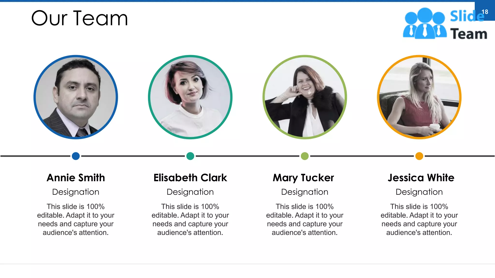 Annie Smith
Designation
This slide is 100%
editable. Adapt it to your
needs and capture your
audience's attention.
Elisabeth Clark
Designation
This slide is 100%
editable. Adapt it to your
needs and capture your
audience's attention.
Mary Tucker
Designation
This slide is 100%
editable. Adapt it to your
needs and capture your
audience's attention.
Jessica White
Designation
This slide is 100%
editable. Adapt it to your
needs and capture your
audience's attention.
Our Team
18
 