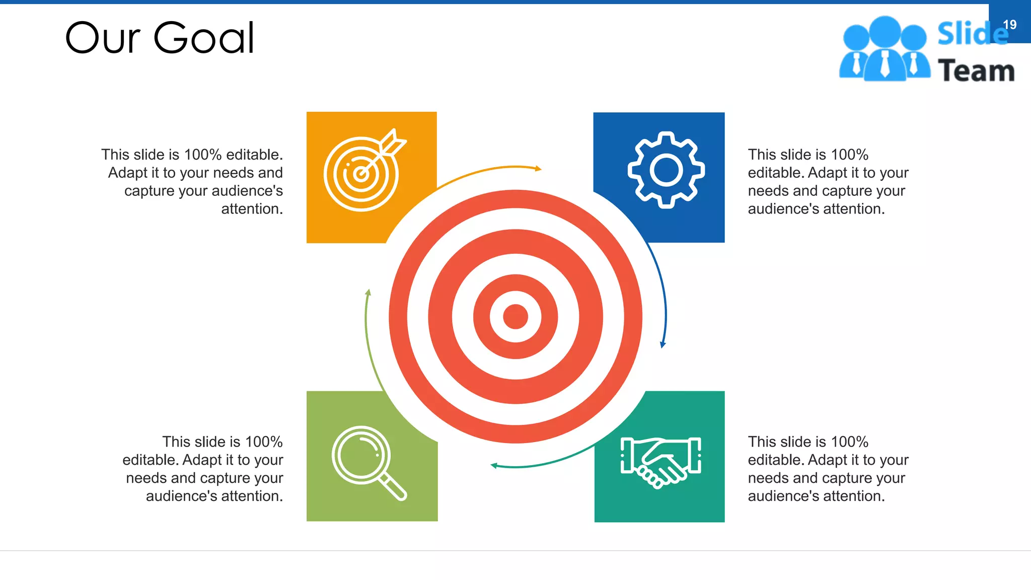 Our Goal
This slide is 100%
editable. Adapt it to your
needs and capture your
audience's attention.
This slide is 100%
editable. Adapt it to your
needs and capture your
audience's attention.
This slide is 100% editable.
Adapt it to your needs and
capture your audience's
attention.
This slide is 100%
editable. Adapt it to your
needs and capture your
audience's attention.
19
 