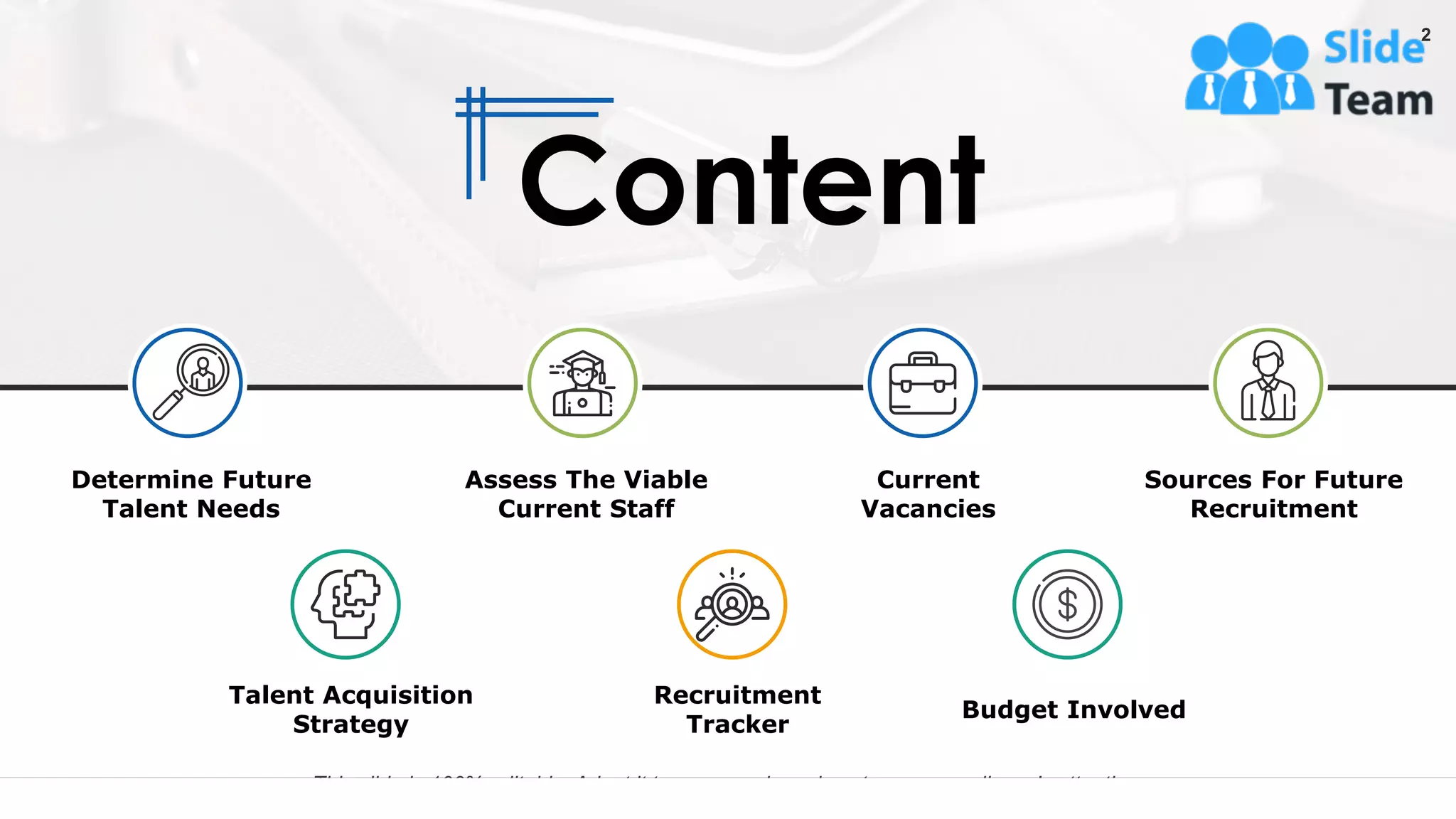 Content
This slide is 100% editable. Adapt it to your needs and capture your audience's attention.
Determine Future
Talent Needs
Assess The Viable
Current Staff
Current
Vacancies
Sources For Future
Recruitment
Talent Acquisition
Strategy
Budget Involved
Recruitment
Tracker
2
 