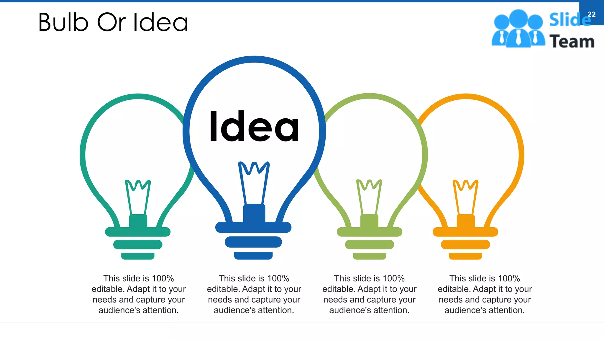 Bulb Or Idea
Idea
This slide is 100%
editable. Adapt it to your
needs and capture your
audience's attention.
This slide is 100%
editable. Adapt it to your
needs and capture your
audience's attention.
This slide is 100%
editable. Adapt it to your
needs and capture your
audience's attention.
This slide is 100%
editable. Adapt it to your
needs and capture your
audience's attention.
22
 