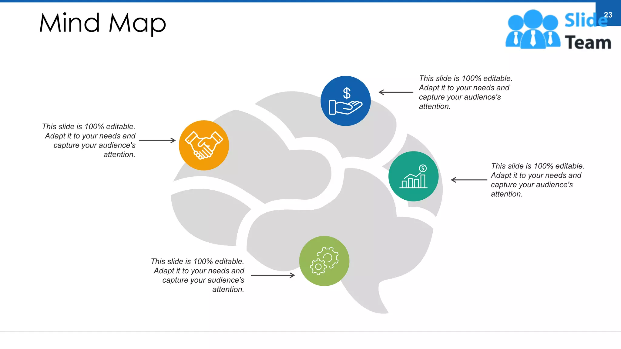 Mind Map
23
This slide is 100% editable.
Adapt it to your needs and
capture your audience's
attention.
This slide is 100% editable.
Adapt it to your needs and
capture your audience's
attention.
This slide is 100% editable.
Adapt it to your needs and
capture your audience's
attention.
This slide is 100% editable.
Adapt it to your needs and
capture your audience's
attention.
 