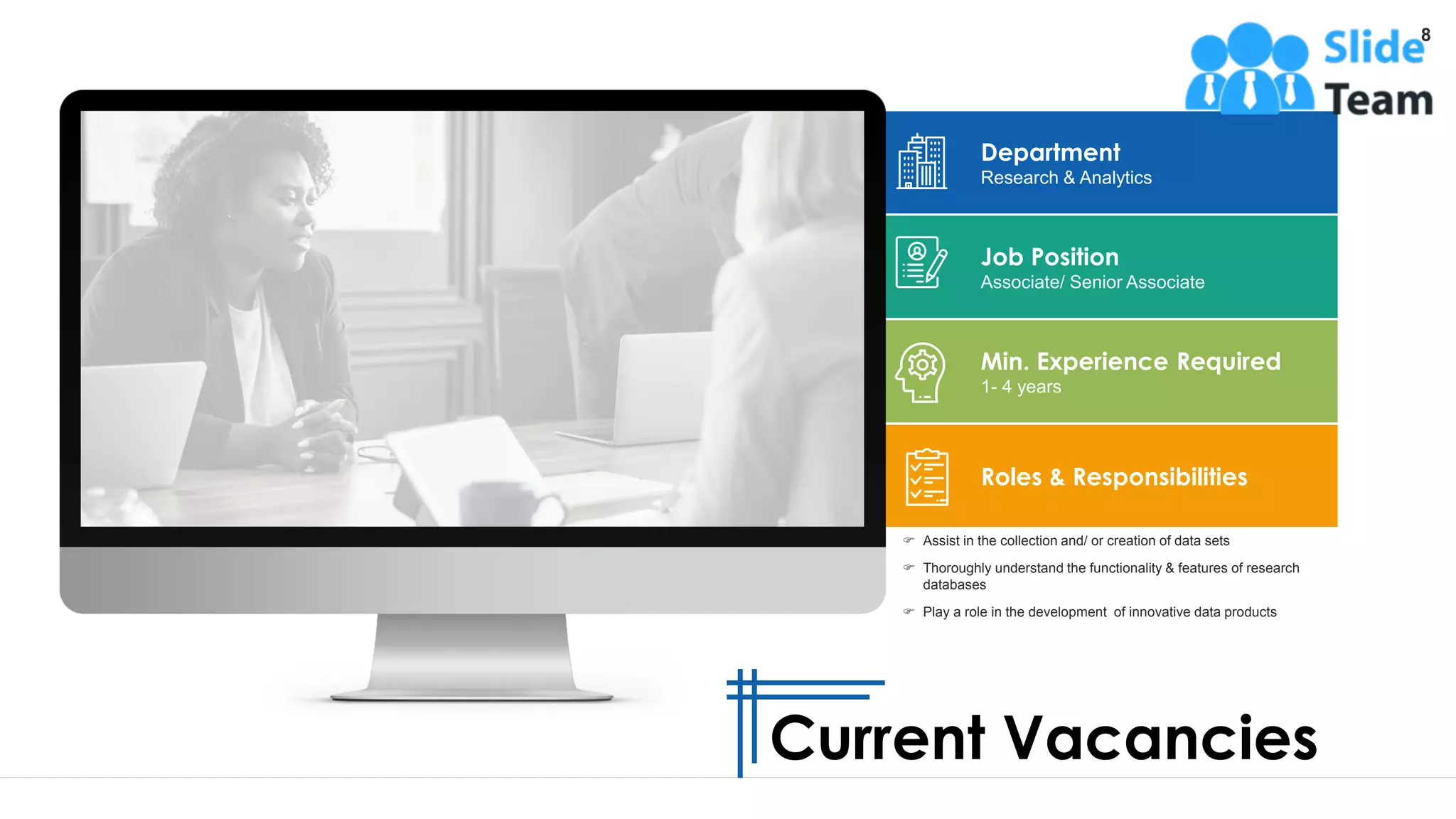 8
 Assist in the collection and/ or creation of data sets
 Thoroughly understand the functionality & features of research
databases
 Play a role in the development of innovative data products
Min. Experience Required
1- 4 years
Department
Research & Analytics
Job Position
Associate/ Senior Associate
Roles & Responsibilities
Current Vacancies
 