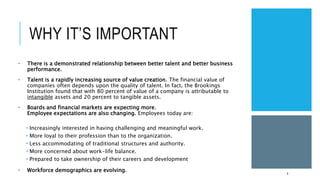 WHY IT’S IMPORTANT
• There is a demonstrated relationship between better talent and better business
performance.
• Talent is a rapidly increasing source of value creation. The financial value of
companies often depends upon the quality of talent. In fact, the Brookings
Institution found that with 80 percent of value of a company is attributable to
intangible assets and 20 percent to tangible assets.
• Boards and financial markets are expecting more.
Employee expectations are also changing. Employees today are:
 Increasingly interested in having challenging and meaningful work.
 More loyal to their profession than to the organization.
 Less accommodating of traditional structures and authority.
 More concerned about work-life balance.
 Prepared to take ownership of their careers and development
• Workforce demographics are evolving.
4
 