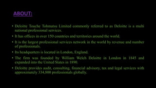 ABOUT:
• Deloitte Touche Tohmatsu Limited commonly referred to as Deloitte is a multi
national professional services.
• It has offices in over 150 countries and territories around the world.
• It is the largest professional services network in the world by revenue and number
of professionals.
• Its headquarters is located in London, England.
• The firm was founded by William Welch Deloitte in London in 1845 and
expanded into the United States in 1890.
• Deloitte provides audit, consulting, financial advisory, tax and legal services with
approximately 334,800 professionals globally.
 