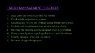 TALENT MANAGEMENT PRACTICES
1) Issue terms and conditions within two months
2) Check valid immigration permission
3) Ensure regular reviews and feedback during probationary periods
4) Establish and maintain consistent policies and procedures
5) Be aware of permitting customs and practices in the workplace
6) Know your obligations regarding teleworkers/ work from home
7) Comply with data- protection legislation
8) Be aware of atypical employees
 