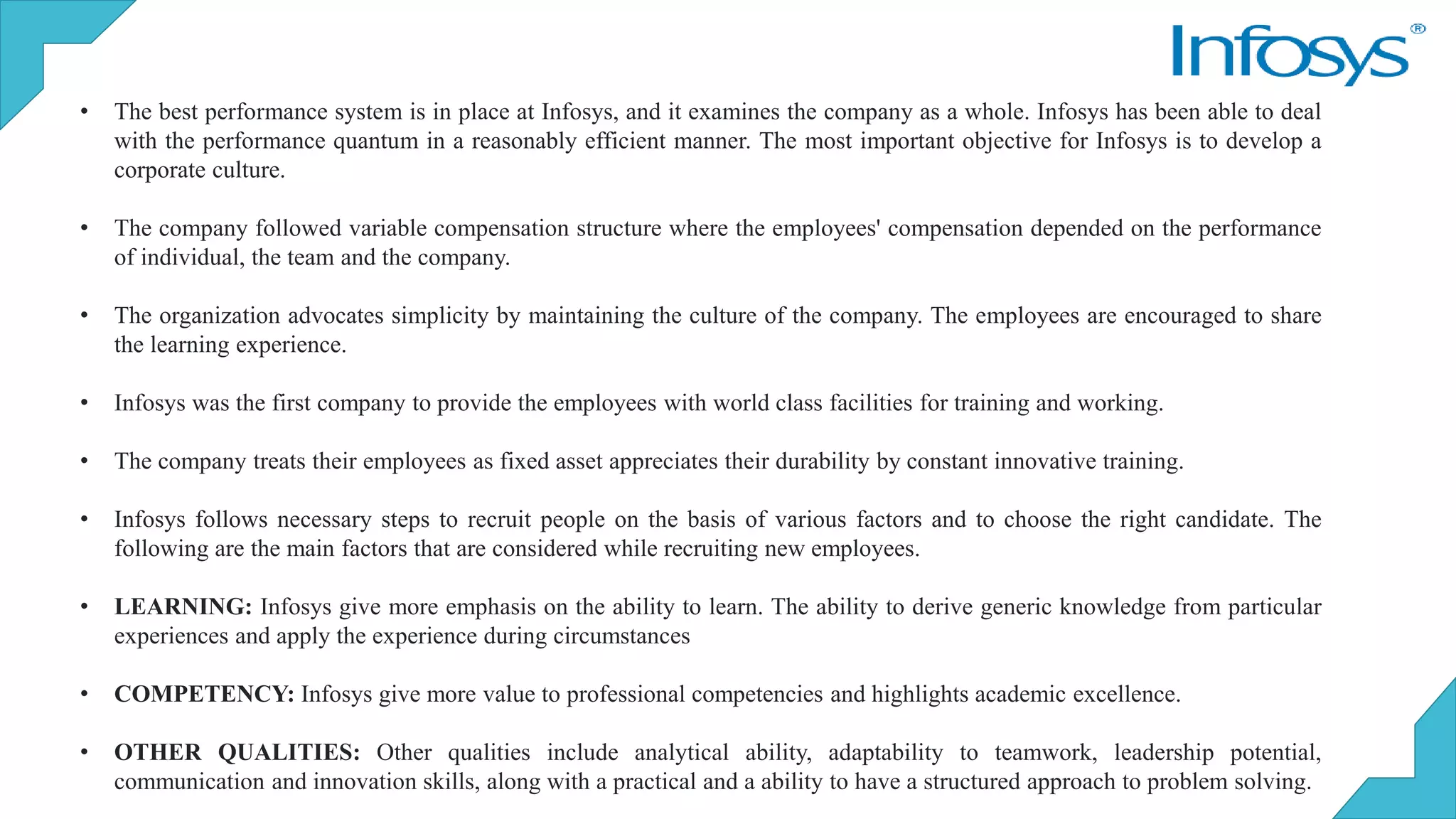 • The best performance system is in place at Infosys, and it examines the company as a whole. Infosys has been able to deal
with the performance quantum in a reasonably efficient manner. The most important objective for Infosys is to develop a
corporate culture.
• The company followed variable compensation structure where the employees' compensation depended on the performance
of individual, the team and the company.
• The organization advocates simplicity by maintaining the culture of the company. The employees are encouraged to share
the learning experience.
• Infosys was the first company to provide the employees with world class facilities for training and working.
• The company treats their employees as fixed asset appreciates their durability by constant innovative training.
• Infosys follows necessary steps to recruit people on the basis of various factors and to choose the right candidate. The
following are the main factors that are considered while recruiting new employees.
• LEARNING: Infosys give more emphasis on the ability to learn. The ability to derive generic knowledge from particular
experiences and apply the experience during circumstances
• COMPETENCY: Infosys give more value to professional competencies and highlights academic excellence.
• OTHER QUALITIES: Other qualities include analytical ability, adaptability to teamwork, leadership potential,
communication and innovation skills, along with a practical and a ability to have a structured approach to problem solving.
 