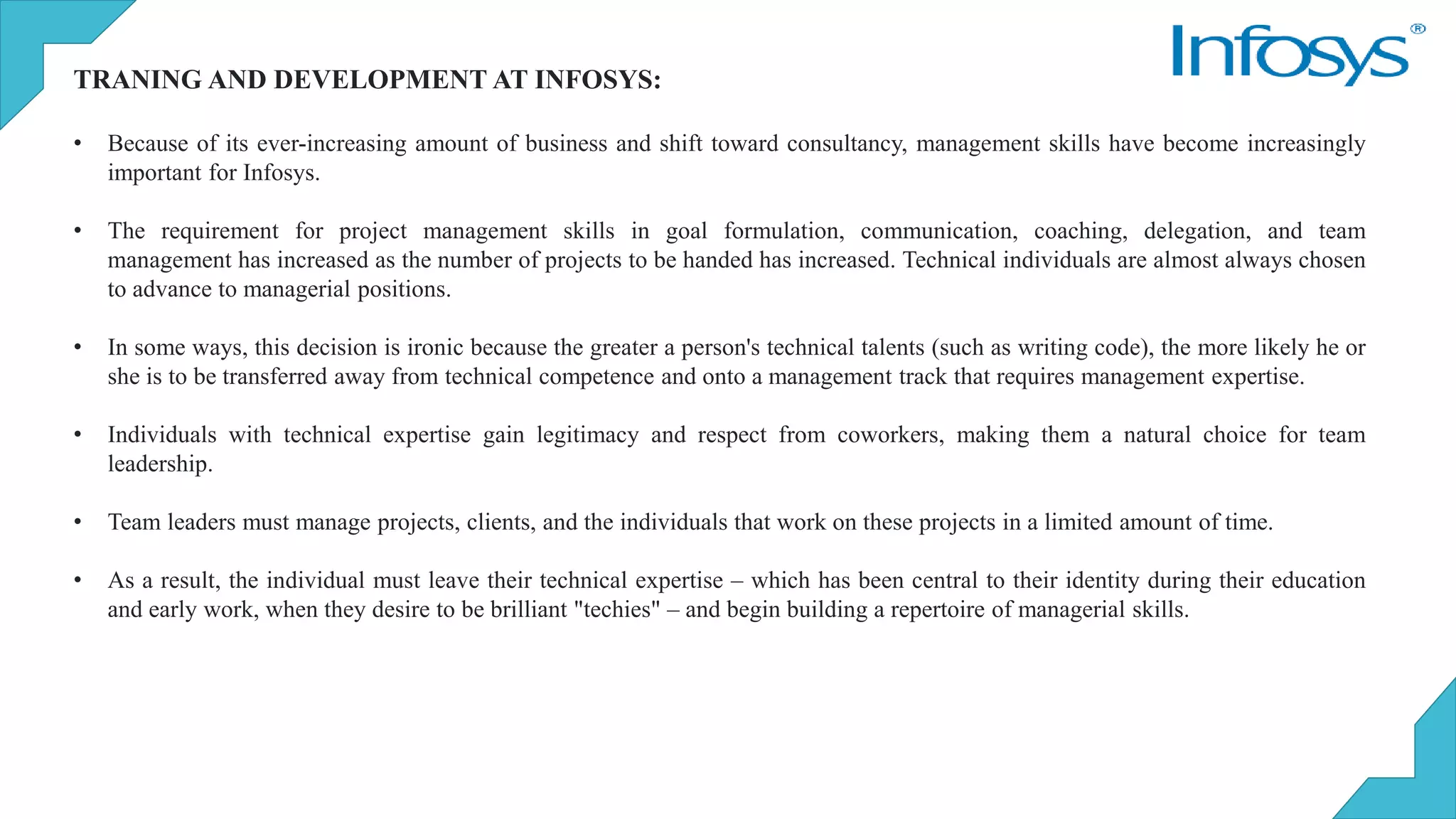 TRANING AND DEVELOPMENT AT INFOSYS:
• Because of its ever-increasing amount of business and shift toward consultancy, management skills have become increasingly
important for Infosys.
• The requirement for project management skills in goal formulation, communication, coaching, delegation, and team
management has increased as the number of projects to be handed has increased. Technical individuals are almost always chosen
to advance to managerial positions.
• In some ways, this decision is ironic because the greater a person's technical talents (such as writing code), the more likely he or
she is to be transferred away from technical competence and onto a management track that requires management expertise.
• Individuals with technical expertise gain legitimacy and respect from coworkers, making them a natural choice for team
leadership.
• Team leaders must manage projects, clients, and the individuals that work on these projects in a limited amount of time.
• As a result, the individual must leave their technical expertise – which has been central to their identity during their education
and early work, when they desire to be brilliant "techies" – and begin building a repertoire of managerial skills.
 