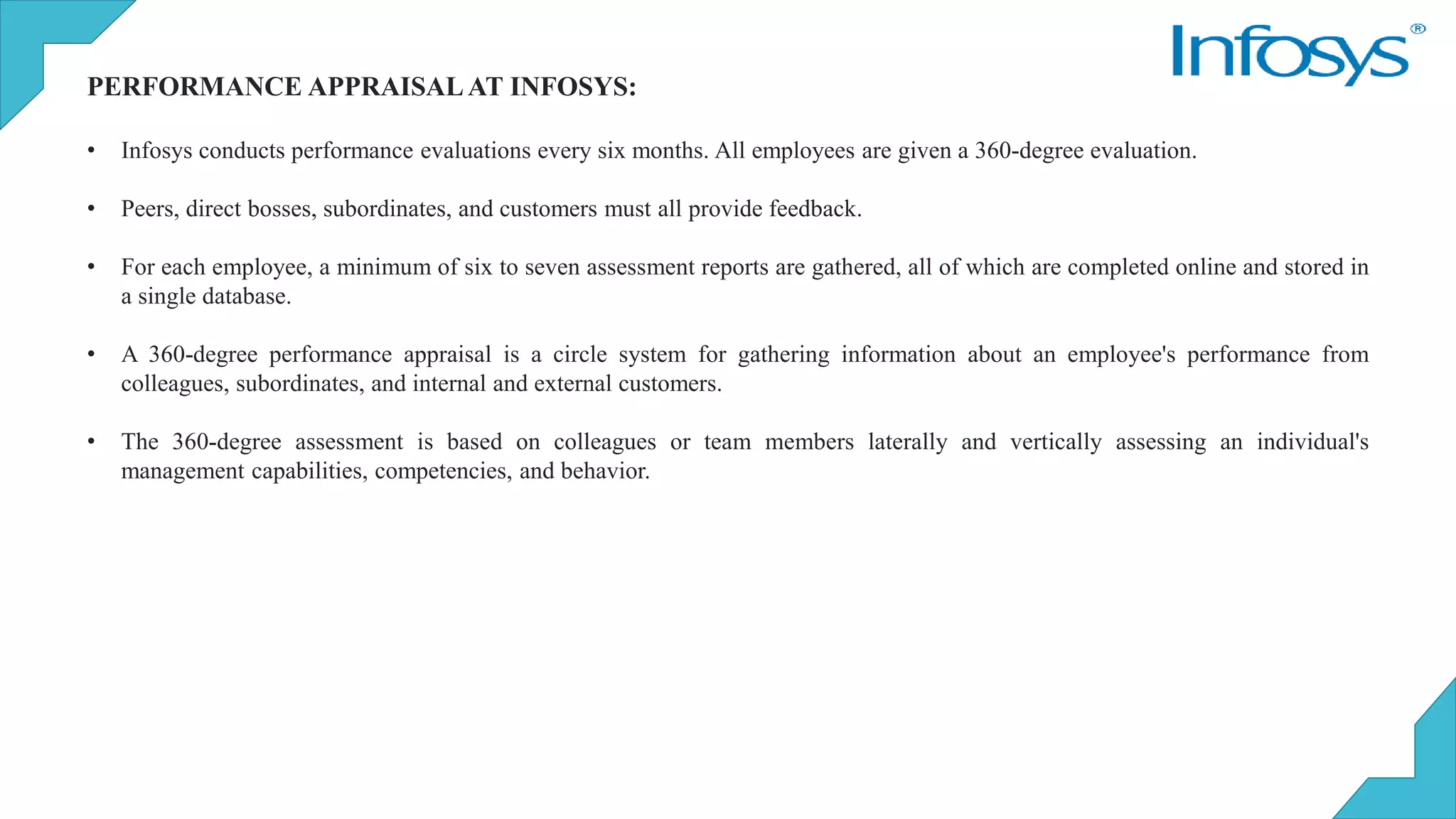 PERFORMANCE APPRAISALAT INFOSYS:
• Infosys conducts performance evaluations every six months. All employees are given a 360-degree evaluation.
• Peers, direct bosses, subordinates, and customers must all provide feedback.
• For each employee, a minimum of six to seven assessment reports are gathered, all of which are completed online and stored in
a single database.
• A 360-degree performance appraisal is a circle system for gathering information about an employee's performance from
colleagues, subordinates, and internal and external customers.
• The 360-degree assessment is based on colleagues or team members laterally and vertically assessing an individual's
management capabilities, competencies, and behavior.
 