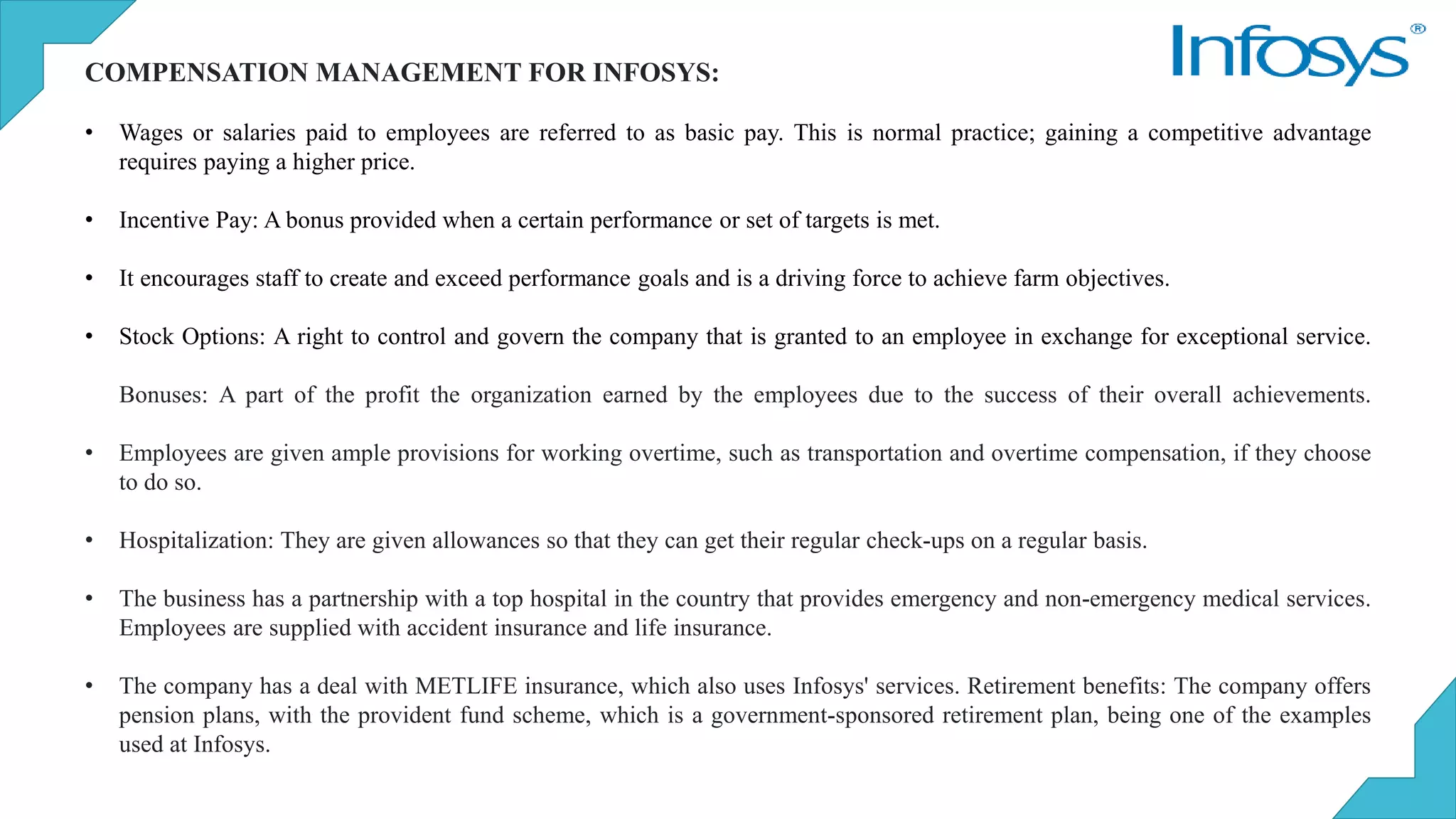 COMPENSATION MANAGEMENT FOR INFOSYS:
• Wages or salaries paid to employees are referred to as basic pay. This is normal practice; gaining a competitive advantage
requires paying a higher price.
• Incentive Pay: A bonus provided when a certain performance or set of targets is met.
• It encourages staff to create and exceed performance goals and is a driving force to achieve farm objectives.
• Stock Options: A right to control and govern the company that is granted to an employee in exchange for exceptional service.
Bonuses: A part of the profit the organization earned by the employees due to the success of their overall achievements.
• Employees are given ample provisions for working overtime, such as transportation and overtime compensation, if they choose
to do so.
• Hospitalization: They are given allowances so that they can get their regular check-ups on a regular basis.
• The business has a partnership with a top hospital in the country that provides emergency and non-emergency medical services.
Employees are supplied with accident insurance and life insurance.
• The company has a deal with METLIFE insurance, which also uses Infosys' services. Retirement benefits: The company offers
pension plans, with the provident fund scheme, which is a government-sponsored retirement plan, being one of the examples
used at Infosys.
 
