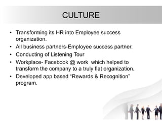 CULTURE
• Transforming its HR into Employee success
organization.
• All business partners-Employee success partner.
• Conducting of Listening Tour
• Workplace- Facebook @ work which helped to
transform the company to a truly flat organization.
• Developed app based “Rewards & Recognition”
program.
 