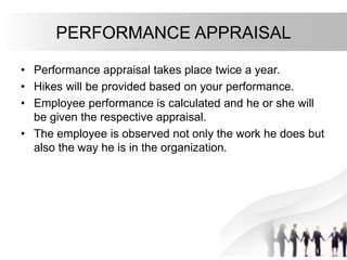 PERFORMANCE APPRAISAL
• Performance appraisal takes place twice a year.
• Hikes will be provided based on your performance.
• Employee performance is calculated and he or she will
be given the respective appraisal.
• The employee is observed not only the work he does but
also the way he is in the organization.
 