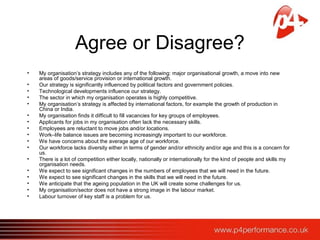 Agree or Disagree?
• My organisation’s strategy includes any of the following: major organisational growth, a move into new
areas of goods/service provision or international growth.
• Our strategy is significantly influenced by political factors and government policies.
• Technological developments influence our strategy.
• The sector in which my organisation operates is highly competitive.
• My organisation’s strategy is affected by international factors, for example the growth of production in
China or India.
• My organisation finds it difficult to fill vacancies for key groups of employees.
• Applicants for jobs in my organisation often lack the necessary skills.
• Employees are reluctant to move jobs and/or locations.
• Work–life balance issues are becoming increasingly important to our workforce.
• We have concerns about the average age of our workforce.
• Our workforce lacks diversity either in terms of gender and/or ethnicity and/or age and this is a concern for
us.
• There is a lot of competition either locally, nationally or internationally for the kind of people and skills my
organisation needs.
• We expect to see significant changes in the numbers of employees that we will need in the future.
• We expect to see significant changes in the skills that we will need in the future.
• We anticipate that the ageing population in the UK will create some challenges for us.
• My organisation/sector does not have a strong image in the labour market.
• Labour turnover of key staff is a problem for us.
 