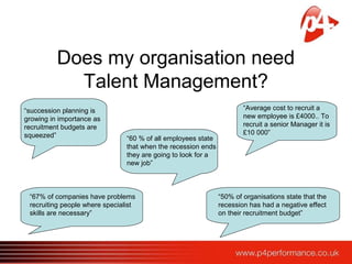 Does my organisation need
Talent Management?
“succession planning is
growing in importance as
recruitment budgets are
squeezed” “60 % of all employees state
that when the recession ends
they are going to look for a
new job”
“67% of companies have problems
recruiting people where specialist
skills are necessary”
“Average cost to recruit a
new employee is £4000.. To
recruit a senior Manager it is
£10 000”
“50% of organisations state that the
recession has had a negative effect
on their recruitment budget”
 