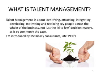 WHAT IS TALENT MANAGEMENT?
Talent Management is about identifying, attracting, integrating,
developing, motivating and ret...