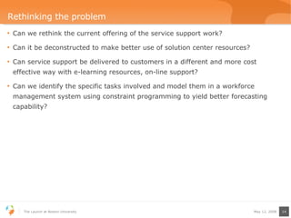 Rethinking the problem Can we rethink the current offering of the service support work? Can it be deconstructed to make better use of solution center resources? Can service support be delivered to customers in a different and more cost effective way with e-learning resources, on-line support? Can we identify the specific tasks involved and model them in a workforce management system using constraint programming to yield better forecasting capability? 