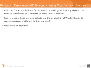 Design an Experiment #2-Design Learning Objects for customers As in the first example, identify the specific knowledge or learning objects that must be transferred to customers to make them successful Can we design these learning objects into the application of Windchill so as to provide customers with just in time learning? What have we learned? 