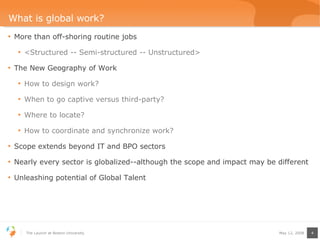 What is global work? More than off-shoring routine jobs <Structured -- Semi-structured -- Unstructured> The New Geography of Work How to design work? When to go captive versus third-party? Where to locate? How to coordinate and synchronize work? Scope extends beyond IT and BPO sectors Nearly every sector is globalized--although the scope and impact may be different Unleashing potential of Global Talent  