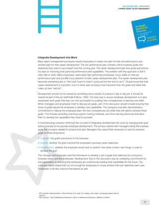 SUCCESSFACTORS / WHITEPAPER
                                                                                                                       Common sense talent management




                                                                                                                                              gic
                                                                                                                                        Strateorce
                                                                                                                                          orkf g
                                                                                                                                        W nin
                                                                                                                                         Plan     usines
                                                                                                                                                hangin
                                                                                                                                                        s
                                                                                                                                                       gB
                                                                                                                                         For a C vironment
                                                                                                                                              En
                                                                                                                                                               ribe
                                                                                                                                                        Subsc g
                                                                                                                                                               Blo
                                                                                                                                                        to our




Integrate Development into Work
Many talent management processes require employees to create one plan for their job performance and
another plan for their career development. The job performance plan contains critical business goals and
objectives they need to accomplish over the coming year. The career development plan lists goals and actions
focused on improving their personal performance and capabilities. The problem with this approach is that it
often fails to work. Many employees, particularly high performing employees, focus solely on their job
performance plan and put little if any attention to their career development plan. The career development plan
becomes something akin to “the book I want to read if could just find the time to do it”. People know that their
career development is important, but it is never seen as being more important than the goals and tasks that
make up their “real job”.

Development should not be viewed as something done outside of a person’s day to day job. It should be
viewed as part of the job itself (Hall  Mirvis, 1995). The best way to ensure employee development is to give
employees work goals that they can only accomplish by building new competencies or learning new skills.
When managers and employees meet to discuss job goals, part of the discussion should include ensuring that
some of goals require the employee to develop new capabilities. The company must also demonstrate a
commitment to helping the employees learn the new competencies and skills they will need to achieve these
goals. This includes providing coaching support, training materials, and other learning resources that allow
them to develop the capabilities they need to succeed.

A manufacturing company reinforced the concept of integrating development into work by changing their goal
setting process to incorporate employee development. The process started with managers listing the business
goals the company needed to achieve that year. Managers then asked their employee to rate the business
goals on three dimensions:

•	 	Criticality: the goal’s importance to the business
•	 	Interest: whether the goal matched the employee’s personal career objectives
•	 	Development: whether the employee would have to perform new tasks or learn new things in order to
     achieve the goal
The manager and employee used this framework to develop a set of goals that balanced the company’s
business needs and the employees’ development. Key to this discussion was an underlying commitment by
the organization to ensuring that employees are continuously building their capabilities for the future. The
company clearly stated that it is not enough for employees to simply achieve their job objectives each year.
Employees must also improve themselves as well.




1
    	WP_Footnote, Helvetica Neue LT Std 55 Roman, 6 pt. type, 8 pt. leading, color: black; use footnote object style for
     text box
2
     WP_Footnote, “Title of Referenced Publication” Author of Referenced Publication, Affiliation of Author

                                                                                                                                                   11
 