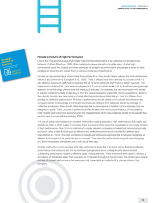 SUCCESSFACTORS / WHITEPAPER
                                                                                                         Common sense talent management




                        Provide A Picture of High Performance
        gic
Strateorce
      f                 One of the most powerful ways that people improve their performance is by watching and emulating the
Workning
 Plan       usines
        hangin
                  s
              g B nt
                        behavior of others (Bandura, 1986). Role models provide people with a tangible vision of what high
                  e
 For a C Environm       performance looks like. Stories and other examples of exceptional performance give people a sense of what
                   on
             Fan us k   excellences looks like and inspire them to achieve similar accomplishments.
             FaceBoo
                        Pictures of high performance should meet three criteria. First, they should clearly indicate the multi-dimensional
                        nature of job performance (Campbell at al., 1993). There is always more than one way to succeed or fail in a
                        job. Effective pictures of performance illustrate the full range of behaviors that “make or break” success. This
                        helps avoid problems that occur when employees only focus on certain aspects of a job without paying enough
                        attention to the full range of behaviors that impact job success. For example, the technical expert who excels
                        at solving problems but fails to gain buy-in from the people needed to implement his/her suggestions. Second,
                        they should provide clear descriptions of what effective performance looks like and how it is different from
                        average or ineffective performance. Pictures of performance should clearly communicate the behaviors the
                        company wishes to encourage and indicate how these are different from behaviors shown by average or
                        ineffective employees. They should utilize language that is meaningful and familiar to the employees they are
                        designed to guide. Third, pictures of performance should reflect the multi-cultural makeup of the company.
                        Role models tend to be most powerful when the characteristics of the role model are similar to the people they
                        are intended to inspire (McKay  Avery, 2006).

                        The use of actual role models is an excellent method for creating pictures of high performance. But, sadly, role
                        models are often in short supply. Fortunately there are several other ways that organizations can create pictures
                        of high performance. One common method is to create detailed competency models that include behaviorally
                        anchored rating scales illustrating what effective and ineffective performance looks like for different jobs
                        (Campbell et al., 1973). The best competency models use behavioral examples that employees recognize as
                        relevant and unique to their particular job or company. They describe performance using the same language
                        and terms employees themselves use to talk about their jobs.

                        Another method for communicating what high performance looks like is to share stories illustrating effective
                        performance. One company did this by interviewing employees about colleagues who demonstrated
                        outstanding performance related to different types of competencies. These interviews were used to develop a
                        short book of “leadership tales” that was given to employees throughout the company. The stories gave people
                        pictures of superior performance that were personal, meaningful and reflected the unique culture of the
                        company.




                                                                                                                                    12
 