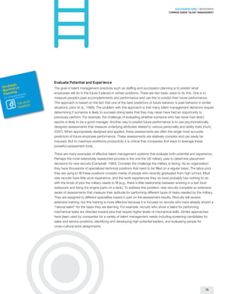 SUCCESSFACTORS / WHITEPAPER
                                                                                                           Common sense talent management




                        Evaluate Potential and Experience
        gic
Strateorce
      f                 The goal of talent management practices such as staffing and succession planning is to predict what
Workning
 Plan       usines
        hangin
                  s
              g B nt
                        employees will do in the future if placed in certain positions. There are two basic ways to do this. One is to
                  e
 For a C Environm       measure people’s past accomplishments and performance and use this to predict their future performance.
                   on
             Fan us k   This approach is based on the fact that one of the best predictors of future behavior is past behavior in similar
             FaceBoo
                        situations (Janz et al., 1986). The problem with this approach is that many talent management decisions require
                        determining if someone is likely to succeed doing tasks that they may never have had an opportunity to
                        previously perform. For example, the challenge of evaluating whether someone who has never had direct
                        reports is likely to be a good manager. Another way to predict future performance is to use psychometrically
                        designed assessments that measure underlying attributes related to various personality and ability traits (Hunt,
                        2007). When appropriately designed and applied, these assessments are often the single most accurate
                        predictors of future employee performance. These assessments are relatively complex and can easily be
                        misused. But to maximize workforce productivity it is critical that companies find ways to leverage these
                        powerful assessment tools.

                        There are many examples of effective talent management systems that evaluate both potential and experience.
                        Perhaps the most extensively researched process is the one the US military uses to determine placement
                        decisions for new recruits (Campbell, 1990). Consider the challenge the military is facing. As an organization
                        they have thousands of specialized technical positions that need to be filled on a regular basis. The labor pool
                        they are using to fill these positions consists mainly of people who recently graduated from high school. Most
                        new recruits have little work experience, and the work experiences they do have probably has nothing to do
                        with the kinds of jobs the military needs to fill (e.g., there is little relationship between working in a fast food
                        restaurant and fixing the engine parts on a tank). To address this problem, new recruits complete an extensive
                        series of assessments that measure their aptitude for performing different types of tasks needed by the military.
                        They are assigned to different specialties based in part on the assessment results. Recruits still receive
                        extensive training, but this training is more effective because it is focused on recruits who have already shown a
                        “natural talent” for the tasks they are learning. For example, recruits who show a talent for performing
                        mechanical tasks are directed toward jobs that require higher levels of mechanical skills. Similar approaches
                        have been used by companies for a variety of talent management needs including screening candidates for
                        sales and service positions, identifying and developing high potential leaders, and evaluating people for
                        cross-cultural work assignments.




                                                                                                                                      15
 