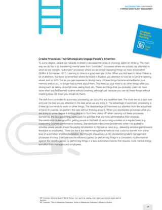 SUCCESSFACTORS / WHITEPAPER
                                                                                                                       Common sense talent management




                                                                                                                                          Stra
                                                                                                                                         Worktegic
                                                                                                                                                fo
                                                                                                                                         Plannin rce
                                                                                                                                        For a C   g
                                                                                                                                            hangin
                                                                                                                                                  g Bus
                                                                                                                                                Environiness
                                                                                                                                                        ment
                                                                                                                                              Tweet
                                                                                                                                              This



Create Processes That Strategically Engage People’s Attention
To some degree, people are naturally inclined to decrease the amount of energy spent on thinking. The main
way we do this is by transferring mental tasks from “controlled” processes where we actively pay attention to
what we are doing to “automatic” processes where we are simply repeating things we have done before
(Shiffrin  Schneider, 1977). Learning to drive is a good example of this. When you first learn to drive it takes a
lot of attention. You have to remember where the brake is located, pay attention to how far to turn the steering
wheel, and so forth. But as you gain experience driving many of these things became embedded in your
memory and so you no longer had to think about them. This frees up your mind to do other things while you
driving such as talking on cell phones, eating food, etc. These are things that you probably could not have
done when you first learned to drive without crashing (although just because you can do these things without
crashing does not mean you should do them).

The shift from controlled to automatic processing can occur for any repetitive task. The more we do a task over
and over the less we pay attention to the task when we are doing it. The advantage of automatic processing is
it frees up our minds to work on other things. The disadvantage is it removes our attention from the actual task
at hand. In a sense, we perform the task without thinking about it. When you standardize processes what you
are doing to some degree is inviting people to “turn their brains off” when carrying out these processes.
Sometimes this is a good thing, particularly for activities that are more administrative than strategic.
Standardization is also good for getting people in the habit of performing activities on a regular basis (e.g.
conducting quarterly performance reviews). Standardization becomes problematic when it is applied to
activities where people should be paying full attention to the task at hand (e.g., delivering sensitive performance
feedback to employees). There are few if any talent management methods that could not benefit from some
level of automation and standardization. But thought should be put into standardizing talent management
processes in a way that balances the efficiency gained by performing things in a consistent, routine manner
against the benefits gained by performing things in a less automated manner that requires more mental energy
and effort from managers and employees.




1
    	WP_Footnote, Helvetica Neue LT Std 55 Roman, 6 pt. type, 8 pt. leading, color: black; use footnote object style for
     text box
2
     WP_Footnote, “Title of Referenced Publication” Author of Referenced Publication, Affiliation of Author

                                                                                                                                                 17
 