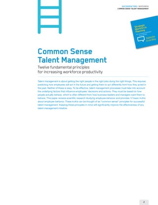 SUCCESSFACTORS / WHITEPAPER
                                                                              Common Sense Talent Management




                                                                                                     gic
                                                                                               Strateorce
                                                                                                 orkf g
                                                                                               W nin
                                                                                                Plan     usines
                                                                                                        hangin
                                                                                                               s
                                                                                                               gB
                                                                                                 For a C vironment
                                                                                                      En
                                                                                                                       ribe
                                                                                                                Subsc g
                                                                                                                       Blo
                                                                                                                to our




Common Sense
Talent Management
Twelve fundamental principles
for increasing workforce productivity
Talent management is about getting the right people in the right jobs doing the right things. This requires
predicting how employees will act in the future and getting them to act differently from how they acted in
the past. Neither of these is easy. To be effective, talent management processes must take into account
the underlying factors that influence employees’ decisions and actions. They must be based on how
people actually behave, which is often different from how business leaders and managers want them to
behave. This paper reviews scientific research studying employee behavior and provides 12 basic truths
about employee behavior. These truths can be thought of as “common sense” principles for successful
talent management. Keeping these principles in mind will significantly improve the effectiveness of any
talent management initiative.




                                                                                                            2
 