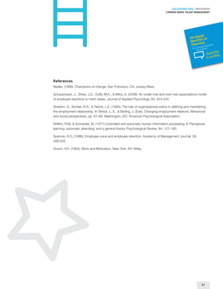 SUCCESSFACTORS / WHITEPAPER
                                                                                    Common sense talent management




                                                                                                             gic
                                                                                                       Strateorce
                                                                                                         orkf g
                                                                                                       W nin
                                                                                                        Plan     usines
                                                                                                               hangin
                                                                                                                       s
                                                                                                                      gB
                                                                                                        For a C vironment
                                                                                                             En
                                                                                                                              ribe
                                                                                                                       Subsc g
                                                                                                                              Blo
                                                                                                                       to our




References
Nadler, (1998). Champions of change. San Francisco, CA: Jossey-Bass.

Schaubroeck, J., Shaw, J.D., Duffy, M.K.,  Mitra, A. (2008). An under-met and over-met expectations model
of employee reactions to merit raises. Journal of Applied Psychology, 93, 424-434.

Sheldon, A., Sinclair, R.R.,  Tetrick, L.E. (1995). The role of organizational justice in defining and maintaining
the employment relationship. In Tetrick, L. E.,  Barling, J. (Eds). Changing employment relations: Behavioral
and social perspectives, pp. 61-89. Washington, DC: American Psychological Association.

Shiffrin, R.M,  Schneider, W. (1977) Controlled and automatic human information processing: II. Perceptual
learning, automatic attending, and a general theory. Psychological Review, 84, 127-190.

Spencer, D.G. (1986). Employee voice and employee retention. Academy of Management Journal, 29,
488-502.

Vroom, V.H. (1964). Work and Motivation. New York, NY: Wiley.




                                                                                                                  21
 