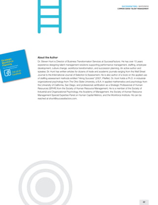 SUCCESSFACTORS / WHITEPAPER
                                                                                                         Common sense talent management




                        About the Author
        gic
Strateorce
      f                 Dr. Steven Hunt is Director of Business Transformation Services at SuccessFactors. He has over 15 years
Workning
 Plan       usines
        hangin
                  s
              g B nt
                        experience designing talent management solutions supporting performance management, staffing, employee
                  e
 For a C Environm       development, culture change, workforce transformation, and succession planning. An active author and
                   on
             Fan us k   speaker, Dr. Hunt has written articles for dozens of trade and academic journals ranging from the Wall Street
             FaceBoo
                        Journal to the International Journal of Selection  Assessment. He is also author of a book on the applied use
                        of staffing assessment methods entitled “Hiring Success” (2007, Pfeiffer). Dr. Hunt holds a Ph.D. in industrial-
                        organizational psychology from The Ohio State University, a B.A. in applied mathematics and psychology from
                        the University of California, San Diego, and professional certification as a Strategic Professional of Human
                        Resources (SPHR) from the Society of Human Resource Management. He is a member of the Society of
                        Industrial and Organizational Psychology, the Academy of Management, the Society of Human Resource
                        Management Special Expertise Panel on Human Capital Metrics, and the Workforce Institute. He can be
                        reached at shunt@successfactors.com.




                                                                                                                                   22
 