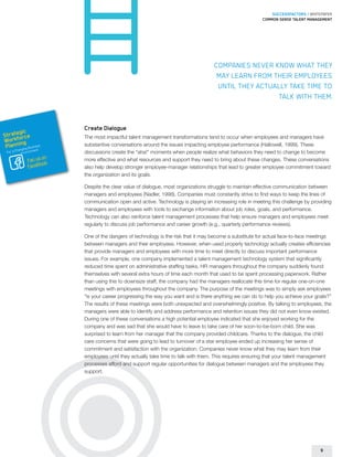 SUCCESSFACTORS / WHITEPAPER
                                                                                                       Common sense talent management




                                                                                 Companies never know what they
                                                                                  may learn from their employees
                                                                                  until they actually take time to
                                                                                                  talk with them.


                        Create Dialogue
        gic
Strateorce
      f                 The most impactful talent management transformations tend to occur when employees and managers have
Workning
 Plan       usines
        hangin
                  s
              g B nt
                        substantive conversations around the issues impacting employee performance (Hallowell, 1999). These
                  e
 For a C Environm       discussions create the “aha!” moments when people realize what behaviors they need to change to become
                   on
             Fan us k   more effective and what resources and support they need to bring about these changes. These conversations
             FaceBoo
                        also help develop stronger employee-manager relationships that lead to greater employee commitment toward
                        the organization and its goals.

                        Despite the clear value of dialogue, most organizations struggle to maintain effective communication between
                        managers and employees (Nadler, 1998). Companies must constantly strive to find ways to keep the lines of
                        communication open and active. Technology is playing an increasing role in meeting this challenge by providing
                        managers and employees with tools to exchange information about job roles, goals, and performance.
                        Technology can also reinforce talent management processes that help ensure managers and employees meet
                        regularly to discuss job performance and career growth (e.g., quarterly performance reviews).

                        One of the dangers of technology is the risk that it may become a substitute for actual face-to-face meetings
                        between managers and their employees. However, when used properly technology actually creates efficiencies
                        that provide managers and employees with more time to meet directly to discuss important performance
                        issues. For example, one company implemented a talent management technology system that significantly
                        reduced time spent on administrative staffing tasks. HR managers throughout the company suddenly found
                        themselves with several extra hours of time each month that used to be spent processing paperwork. Rather
                        than using this to downsize staff, the company had the managers reallocate this time for regular one-on-one
                        meetings with employees throughout the company. The purpose of the meetings was to simply ask employees
                        “is your career progressing the way you want and is there anything we can do to help you achieve your goals?”
                        The results of these meetings were both unexpected and overwhelmingly positive. By talking to employees, the
                        managers were able to identify and address performance and retention issues they did not even know existed.
                        During one of these conversations a high potential employee indicated that she enjoyed working for the
                        company and was sad that she would have to leave to take care of her soon-to-be-born child. She was
                        surprised to learn from her manager that the company provided childcare. Thanks to the dialogue, the child
                        care concerns that were going to lead to turnover of a star employee ended up increasing her sense of
                        commitment and satisfaction with the organization. Companies never know what they may learn from their
                        employees until they actually take time to talk with them. This requires ensuring that your talent management
                        processes afford and support regular opportunities for dialogue between managers and the employees they
                        support.




                                                                                                                                 9
 