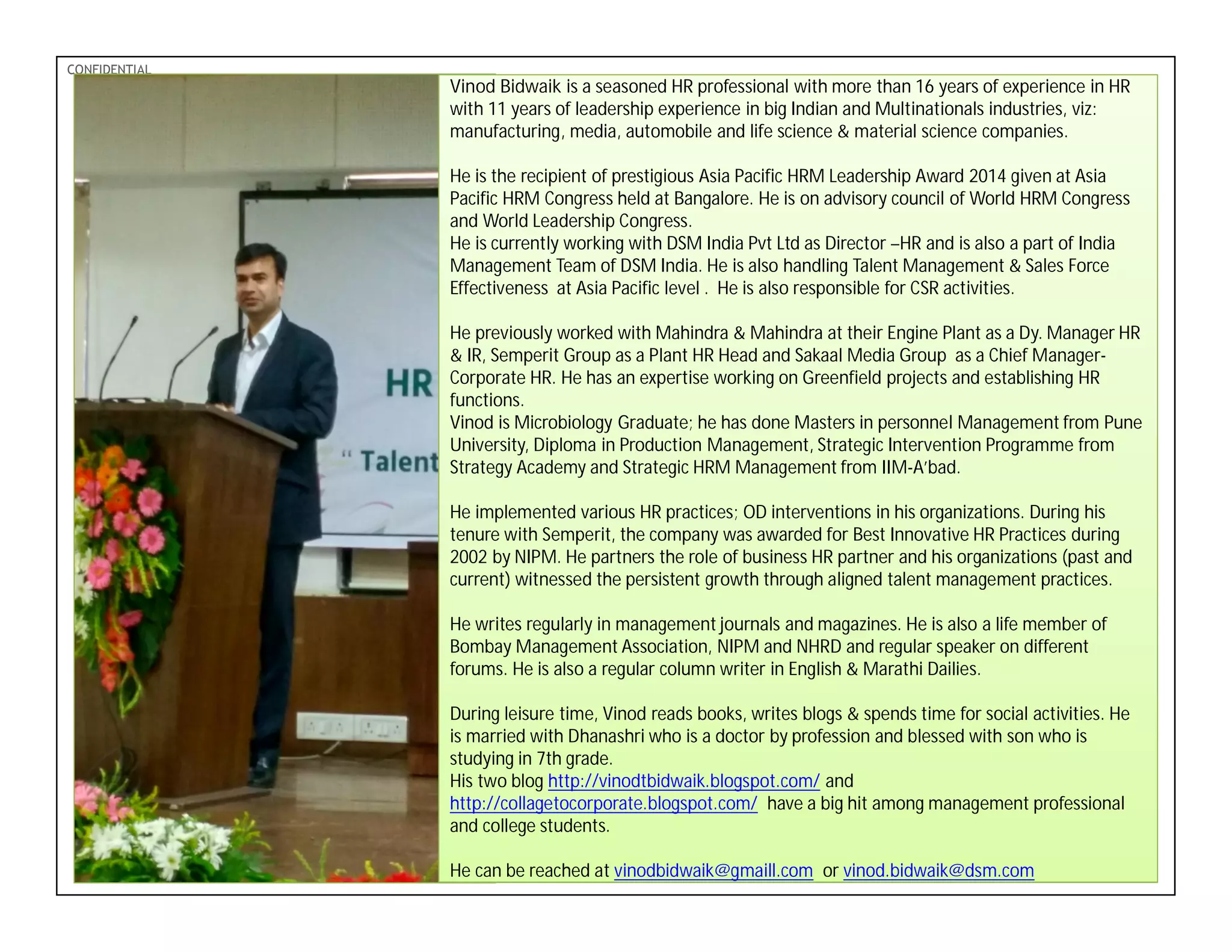 PDF-XChange 4.0
CONFIDENTIAL
Vinod Bidwaik is a seasoned HR professional with more than 16 years of experience in HR
with 11 years of leadership experience in big Indian and Multinationals industries, viz:
manufacturing, media, automobile and life science & material science companies.
He is the recipient of prestigious Asia Pacific HRM Leadership Award 2014 given at Asia
Pacific HRM Congress held at Bangalore. He is on advisory council of World HRM Congress
and World Leadership Congress.
He is currently working with DSM India Pvt Ltd as Director –HR and is also a part of India
Management Team of DSM India. He is also handling Talent Management & Sales Force
Effectiveness at Asia Pacific level . He is also responsible for CSR activities.
He previously worked with Mahindra & Mahindra at their Engine Plant as a Dy. Manager HR
& IR, Semperit Group as a Plant HR Head and Sakaal Media Group as a Chief Manager-
Corporate HR. He has an expertise working on Greenfield projects and establishing HR
functions.
Vinod is Microbiology Graduate; he has done Masters in personnel Management from Pune
University, Diploma in Production Management, Strategic Intervention Programme from
Strategy Academy and Strategic HRM Management from IIM-A’bad.
He implemented various HR practices; OD interventions in his organizations. During his
tenure with Semperit, the company was awarded for Best Innovative HR Practices during
2002 by NIPM. He partners the role of business HR partner and his organizations (past and
current) witnessed the persistent growth through aligned talent management practices.
He writes regularly in management journals and magazines. He is also a life member of
Bombay Management Association, NIPM and NHRD and regular speaker on different
forums. He is also a regular column writer in English & Marathi Dailies.
During leisure time, Vinod reads books, writes blogs & spends time for social activities. He
is married with Dhanashri who is a doctor by profession and blessed with son who is
studying in 7th grade.
His two blog http://vinodtbidwaik.blogspot.com/ and
http://collagetocorporate.blogspot.com/ have a big hit among management professional
and college students.
He can be reached at vinodbidwaik@gmaill.com or vinod.bidwaik@dsm.com
 
