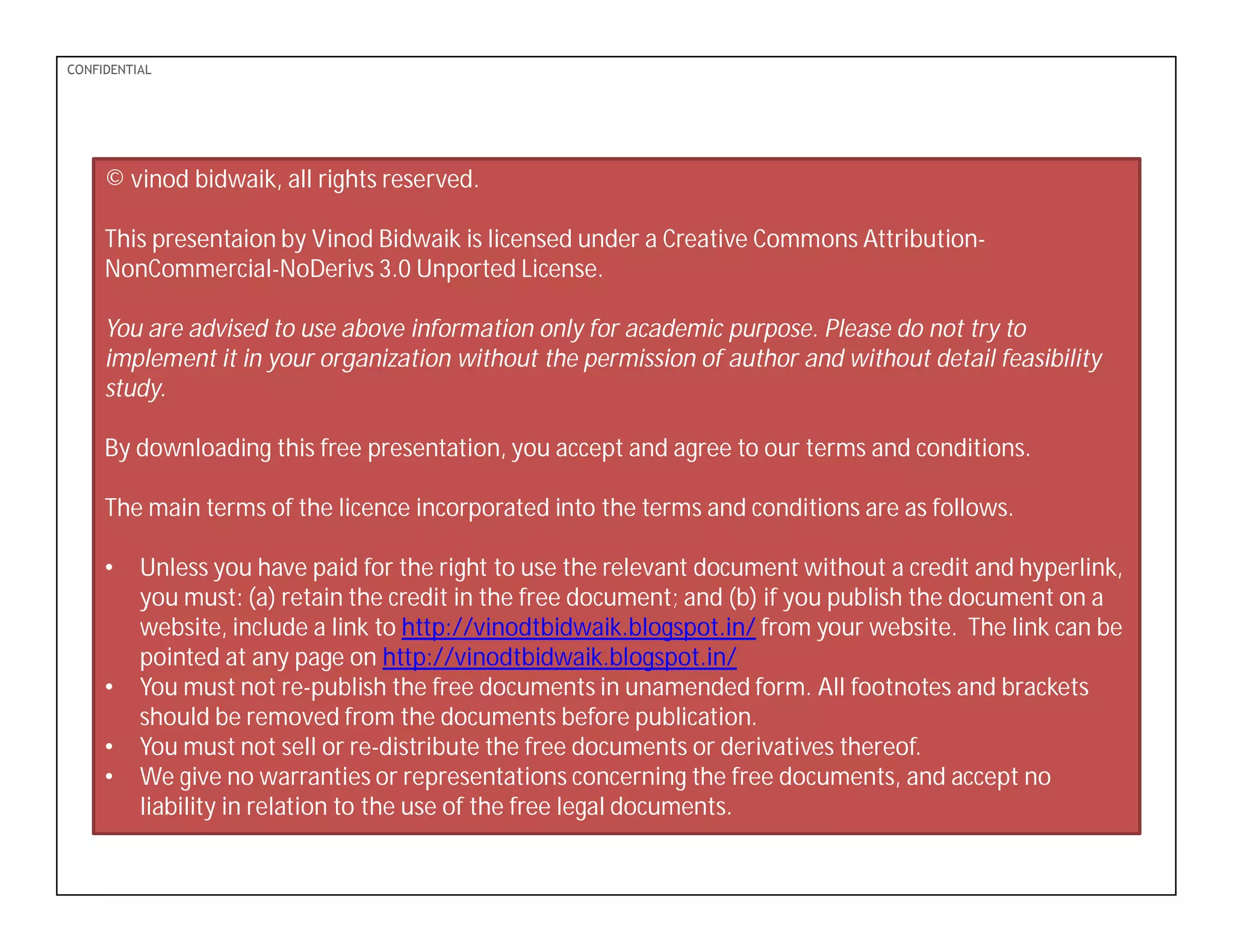 PDF-XChange 4.0
CONFIDENTIAL
© vinod bidwaik, all rights reserved.
This presentaion by Vinod Bidwaik is licensed under a Creative Commons Attribution-
NonCommercial-NoDerivs 3.0 Unported License.
You are advised to use above information only for academic purpose. Please do not try to
implement it in your organization without the permission of author and without detail feasibility
study.
By downloading this free presentation, you accept and agree to our terms and conditions.
The main terms of the licence incorporated into the terms and conditions are as follows.
• Unless you have paid for the right to use the relevant document without a credit and hyperlink,
you must: (a) retain the credit in the free document; and (b) if you publish the document on a
website, include a link to http://vinodtbidwaik.blogspot.in/ from your website. The link can be
pointed at any page on http://vinodtbidwaik.blogspot.in/
• You must not re-publish the free documents in unamended form. All footnotes and brackets
should be removed from the documents before publication.
• You must not sell or re-distribute the free documents or derivatives thereof.
• We give no warranties or representations concerning the free documents, and accept no
liability in relation to the use of the free legal documents.
 
