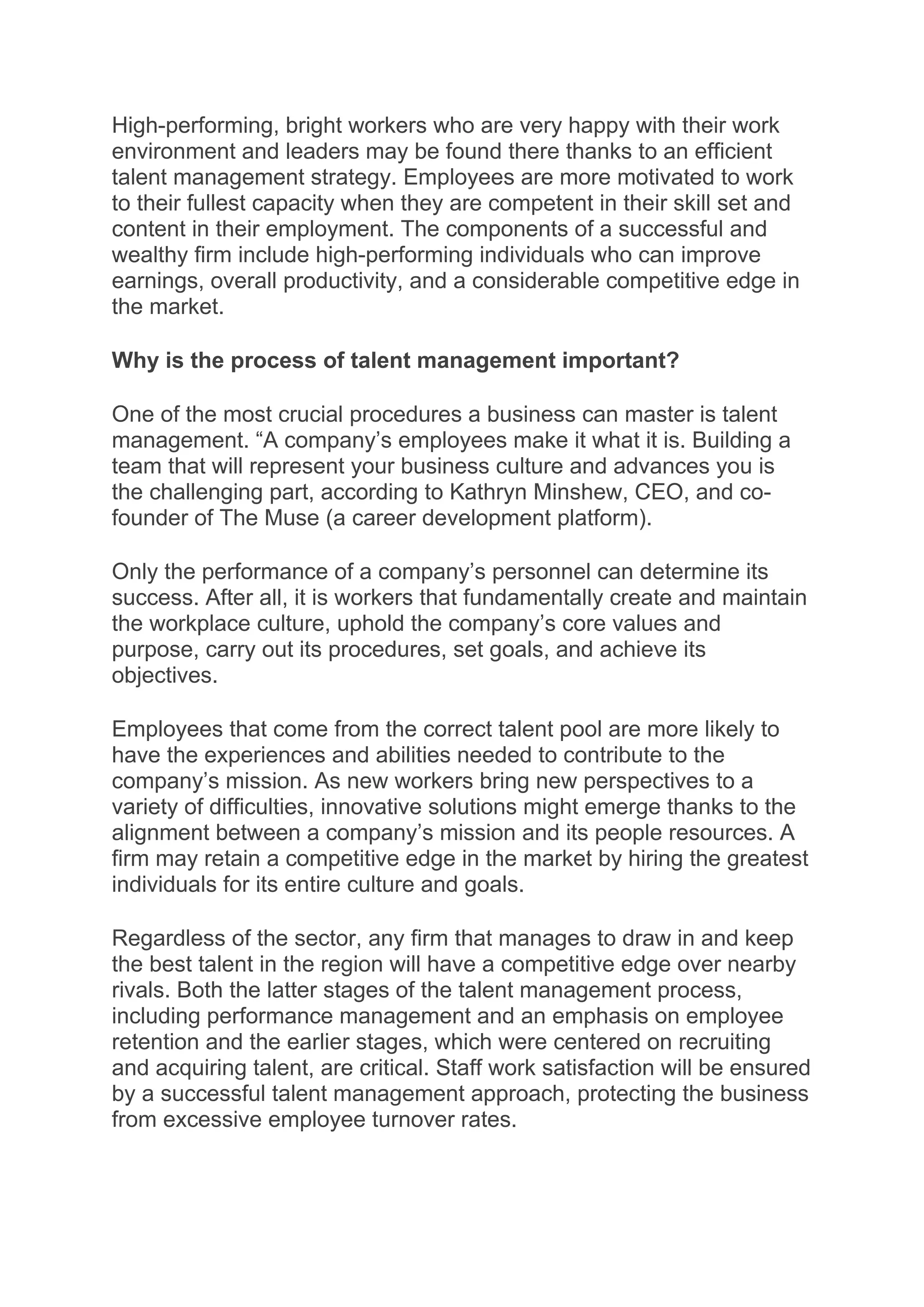 High-performing, bright workers who are very happy with their work
environment and leaders may be found there thanks to an efficient
talent management strategy. Employees are more motivated to work
to their fullest capacity when they are competent in their skill set and
content in their employment. The components of a successful and
wealthy firm include high-performing individuals who can improve
earnings, overall productivity, and a considerable competitive edge in
the market.
Why is the process of talent management important?
One of the most crucial procedures a business can master is talent
management. “A company’s employees make it what it is. Building a
team that will represent your business culture and advances you is
the challenging part, according to Kathryn Minshew, CEO, and co-
founder of The Muse (a career development platform).
Only the performance of a company’s personnel can determine its
success. After all, it is workers that fundamentally create and maintain
the workplace culture, uphold the company’s core values and
purpose, carry out its procedures, set goals, and achieve its
objectives.
Employees that come from the correct talent pool are more likely to
have the experiences and abilities needed to contribute to the
company’s mission. As new workers bring new perspectives to a
variety of difficulties, innovative solutions might emerge thanks to the
alignment between a company’s mission and its people resources. A
firm may retain a competitive edge in the market by hiring the greatest
individuals for its entire culture and goals.
Regardless of the sector, any firm that manages to draw in and keep
the best talent in the region will have a competitive edge over nearby
rivals. Both the latter stages of the talent management process,
including performance management and an emphasis on employee
retention and the earlier stages, which were centered on recruiting
and acquiring talent, are critical. Staff work satisfaction will be ensured
by a successful talent management approach, protecting the business
from excessive employee turnover rates.
 