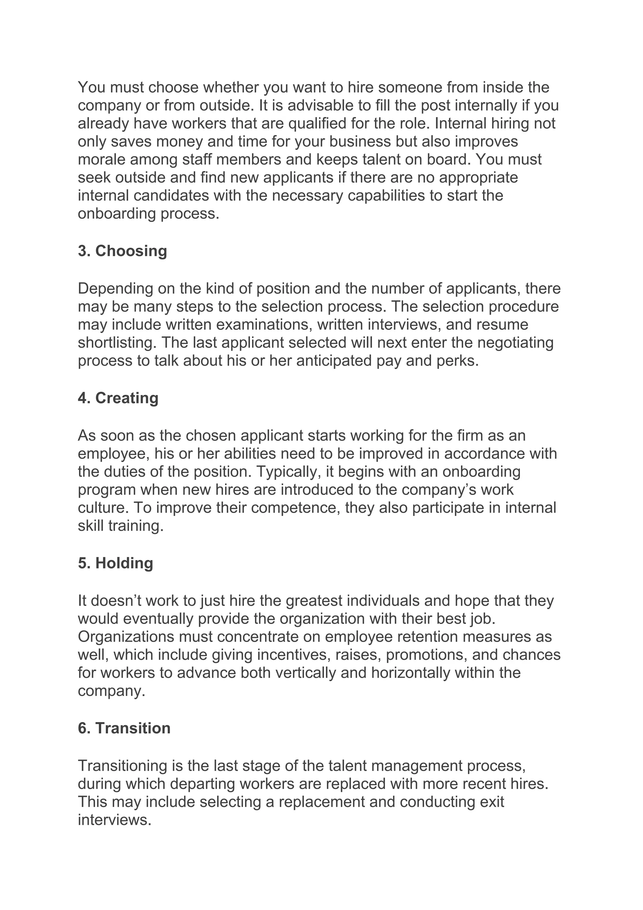 You must choose whether you want to hire someone from inside the
company or from outside. It is advisable to fill the post internally if you
already have workers that are qualified for the role. Internal hiring not
only saves money and time for your business but also improves
morale among staff members and keeps talent on board. You must
seek outside and find new applicants if there are no appropriate
internal candidates with the necessary capabilities to start the
onboarding process.
3. Choosing
Depending on the kind of position and the number of applicants, there
may be many steps to the selection process. The selection procedure
may include written examinations, written interviews, and resume
shortlisting. The last applicant selected will next enter the negotiating
process to talk about his or her anticipated pay and perks.
4. Creating
As soon as the chosen applicant starts working for the firm as an
employee, his or her abilities need to be improved in accordance with
the duties of the position. Typically, it begins with an onboarding
program when new hires are introduced to the company’s work
culture. To improve their competence, they also participate in internal
skill training.
5. Holding
It doesn’t work to just hire the greatest individuals and hope that they
would eventually provide the organization with their best job.
Organizations must concentrate on employee retention measures as
well, which include giving incentives, raises, promotions, and chances
for workers to advance both vertically and horizontally within the
company.
6. Transition
Transitioning is the last stage of the talent management process,
during which departing workers are replaced with more recent hires.
This may include selecting a replacement and conducting exit
interviews.
 