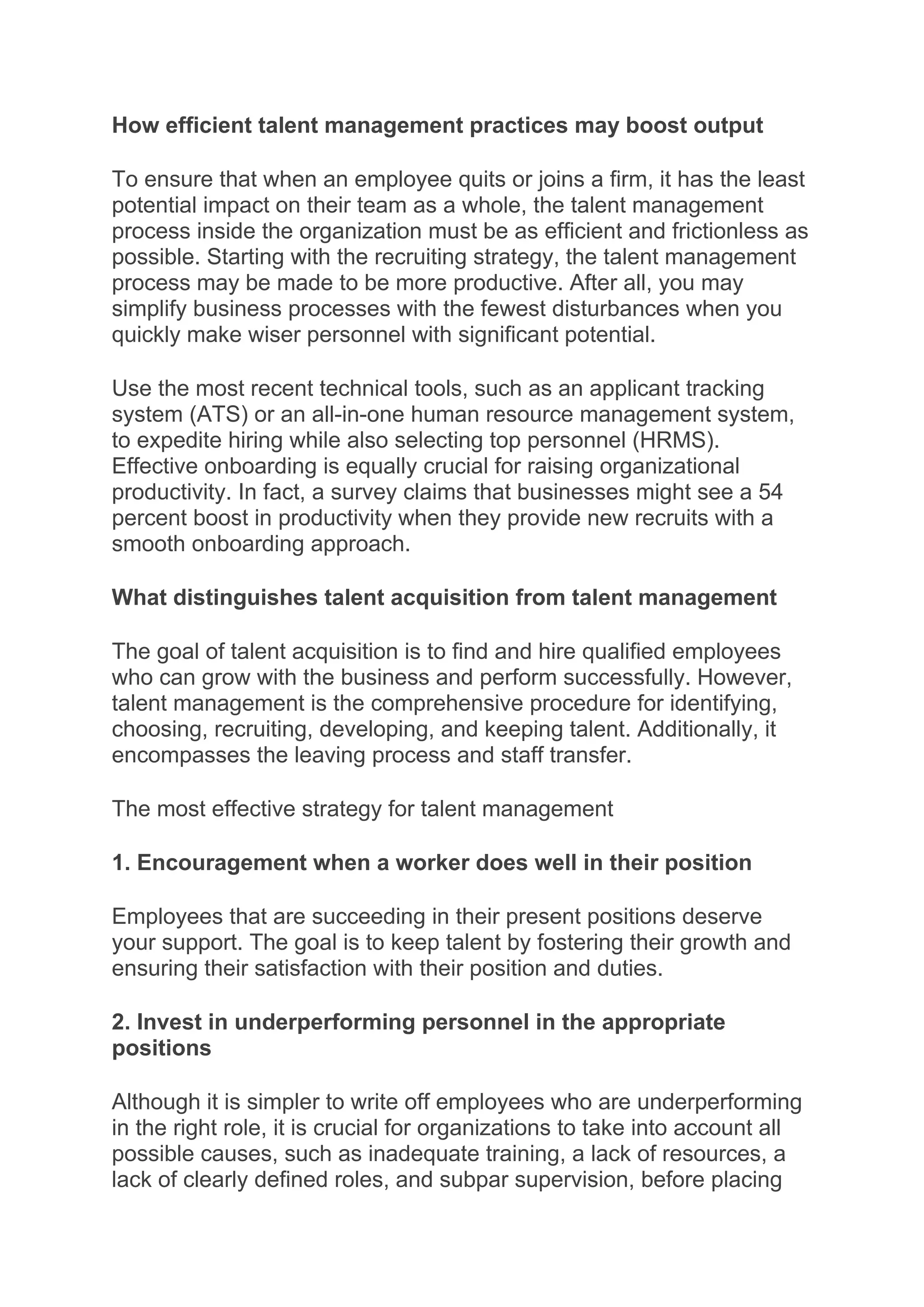 How efficient talent management practices may boost output
To ensure that when an employee quits or joins a firm, it has the least
potential impact on their team as a whole, the talent management
process inside the organization must be as efficient and frictionless as
possible. Starting with the recruiting strategy, the talent management
process may be made to be more productive. After all, you may
simplify business processes with the fewest disturbances when you
quickly make wiser personnel with significant potential.
Use the most recent technical tools, such as an applicant tracking
system (ATS) or an all-in-one human resource management system,
to expedite hiring while also selecting top personnel (HRMS).
Effective onboarding is equally crucial for raising organizational
productivity. In fact, a survey claims that businesses might see a 54
percent boost in productivity when they provide new recruits with a
smooth onboarding approach.
What distinguishes talent acquisition from talent management
The goal of talent acquisition is to find and hire qualified employees
who can grow with the business and perform successfully. However,
talent management is the comprehensive procedure for identifying,
choosing, recruiting, developing, and keeping talent. Additionally, it
encompasses the leaving process and staff transfer.
The most effective strategy for talent management
1. Encouragement when a worker does well in their position
Employees that are succeeding in their present positions deserve
your support. The goal is to keep talent by fostering their growth and
ensuring their satisfaction with their position and duties.
2. Invest in underperforming personnel in the appropriate
positions
Although it is simpler to write off employees who are underperforming
in the right role, it is crucial for organizations to take into account all
possible causes, such as inadequate training, a lack of resources, a
lack of clearly defined roles, and subpar supervision, before placing
 