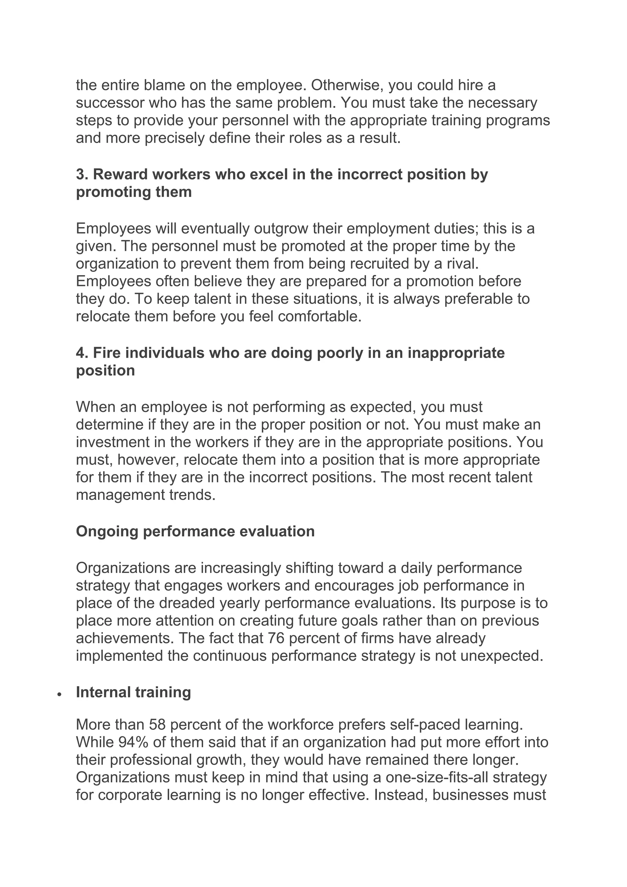 the entire blame on the employee. Otherwise, you could hire a
successor who has the same problem. You must take the necessary
steps to provide your personnel with the appropriate training programs
and more precisely define their roles as a result.
3. Reward workers who excel in the incorrect position by
promoting them
Employees will eventually outgrow their employment duties; this is a
given. The personnel must be promoted at the proper time by the
organization to prevent them from being recruited by a rival.
Employees often believe they are prepared for a promotion before
they do. To keep talent in these situations, it is always preferable to
relocate them before you feel comfortable.
4. Fire individuals who are doing poorly in an inappropriate
position
When an employee is not performing as expected, you must
determine if they are in the proper position or not. You must make an
investment in the workers if they are in the appropriate positions. You
must, however, relocate them into a position that is more appropriate
for them if they are in the incorrect positions. The most recent talent
management trends.
Ongoing performance evaluation
Organizations are increasingly shifting toward a daily performance
strategy that engages workers and encourages job performance in
place of the dreaded yearly performance evaluations. Its purpose is to
place more attention on creating future goals rather than on previous
achievements. The fact that 76 percent of firms have already
implemented the continuous performance strategy is not unexpected.
 Internal training
More than 58 percent of the workforce prefers self-paced learning.
While 94% of them said that if an organization had put more effort into
their professional growth, they would have remained there longer.
Organizations must keep in mind that using a one-size-fits-all strategy
for corporate learning is no longer effective. Instead, businesses must
 