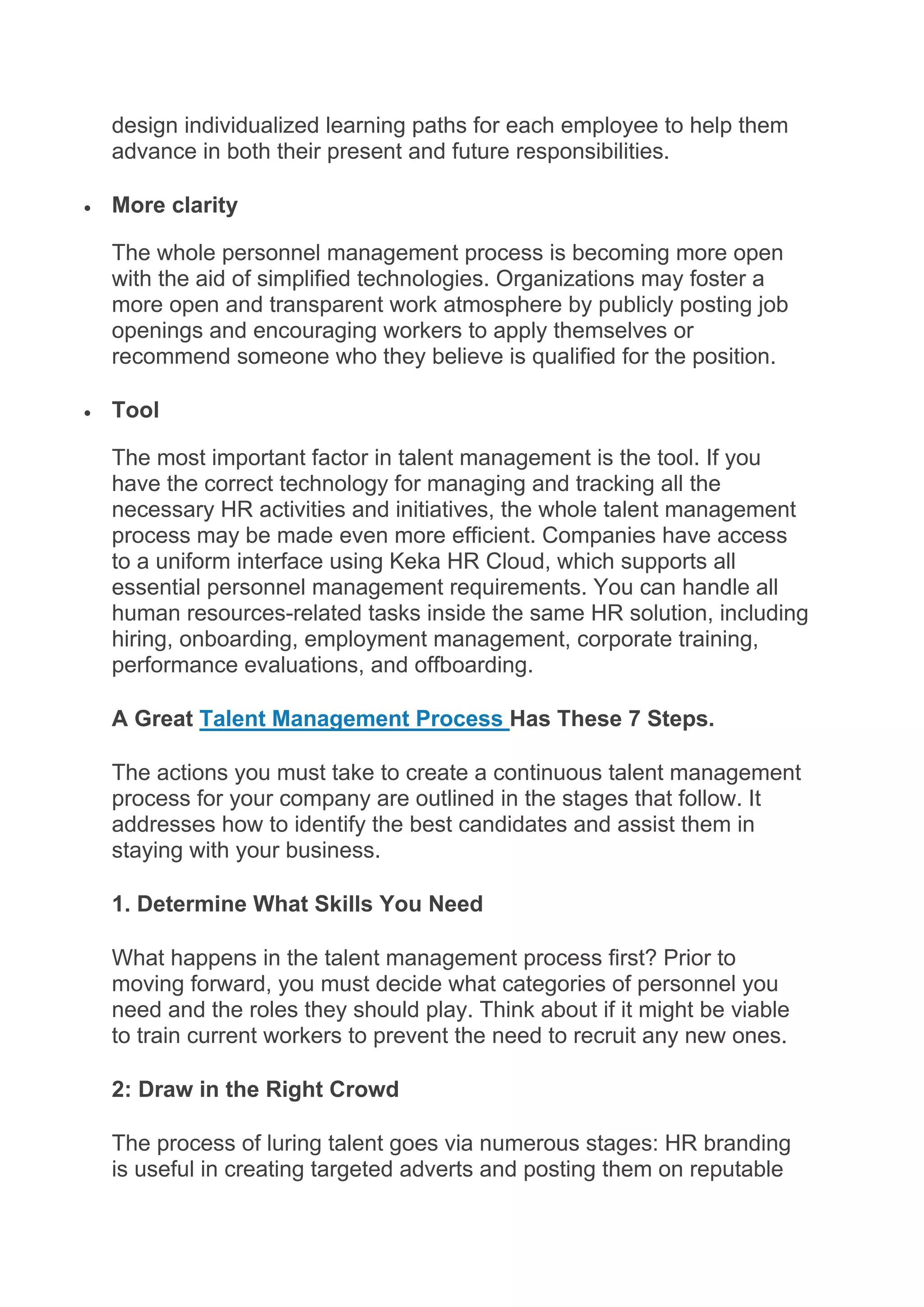 design individualized learning paths for each employee to help them
advance in both their present and future responsibilities.
 More clarity
The whole personnel management process is becoming more open
with the aid of simplified technologies. Organizations may foster a
more open and transparent work atmosphere by publicly posting job
openings and encouraging workers to apply themselves or
recommend someone who they believe is qualified for the position.
 Tool
The most important factor in talent management is the tool. If you
have the correct technology for managing and tracking all the
necessary HR activities and initiatives, the whole talent management
process may be made even more efficient. Companies have access
to a uniform interface using Keka HR Cloud, which supports all
essential personnel management requirements. You can handle all
human resources-related tasks inside the same HR solution, including
hiring, onboarding, employment management, corporate training,
performance evaluations, and offboarding.
A Great Talent Management Process Has These 7 Steps.
The actions you must take to create a continuous talent management
process for your company are outlined in the stages that follow. It
addresses how to identify the best candidates and assist them in
staying with your business.
1. Determine What Skills You Need
What happens in the talent management process first? Prior to
moving forward, you must decide what categories of personnel you
need and the roles they should play. Think about if it might be viable
to train current workers to prevent the need to recruit any new ones.
2: Draw in the Right Crowd
The process of luring talent goes via numerous stages: HR branding
is useful in creating targeted adverts and posting them on reputable
 