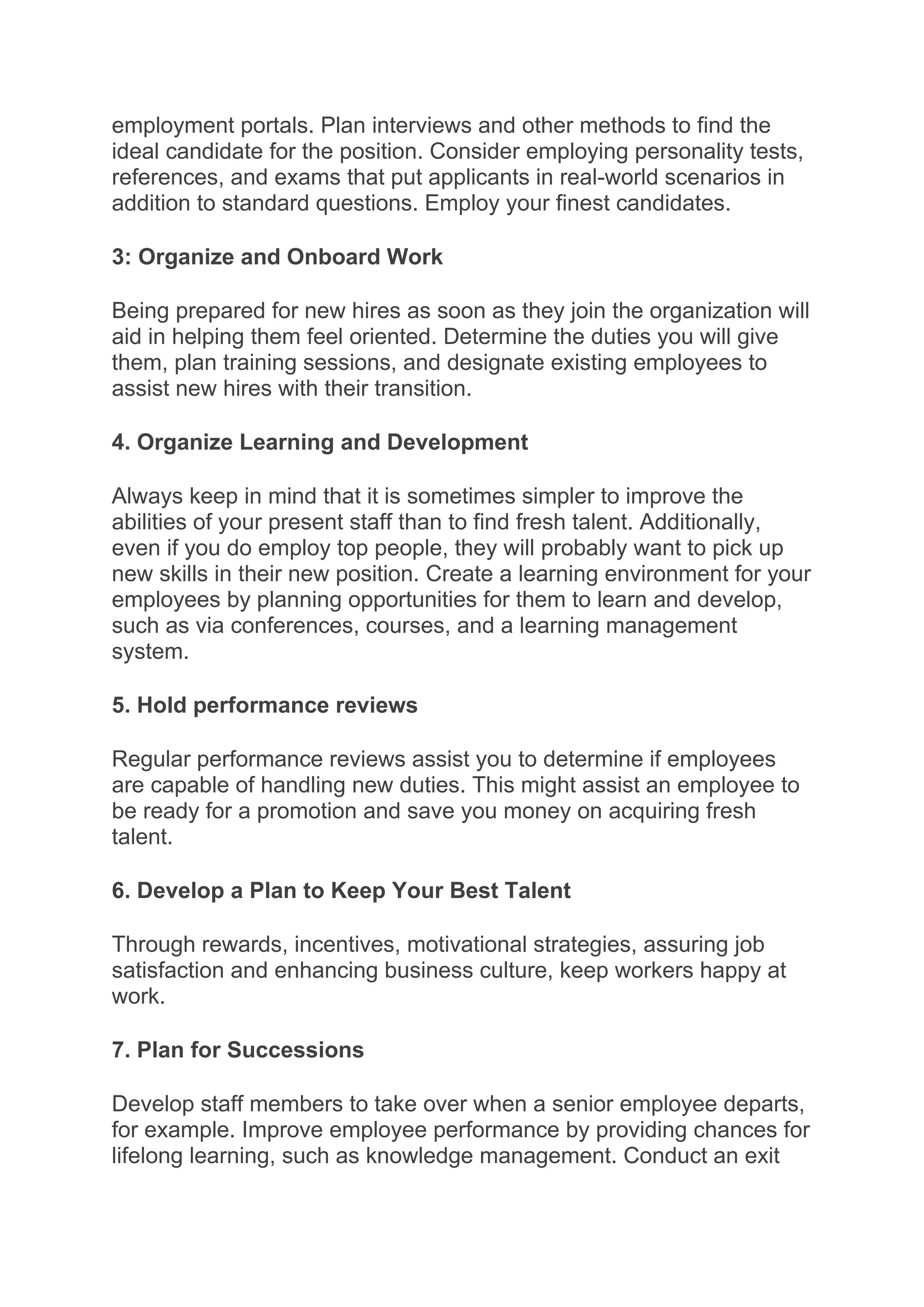 employment portals. Plan interviews and other methods to find the
ideal candidate for the position. Consider employing personality tests,
references, and exams that put applicants in real-world scenarios in
addition to standard questions. Employ your finest candidates.
3: Organize and Onboard Work
Being prepared for new hires as soon as they join the organization will
aid in helping them feel oriented. Determine the duties you will give
them, plan training sessions, and designate existing employees to
assist new hires with their transition.
4. Organize Learning and Development
Always keep in mind that it is sometimes simpler to improve the
abilities of your present staff than to find fresh talent. Additionally,
even if you do employ top people, they will probably want to pick up
new skills in their new position. Create a learning environment for your
employees by planning opportunities for them to learn and develop,
such as via conferences, courses, and a learning management
system.
5. Hold performance reviews
Regular performance reviews assist you to determine if employees
are capable of handling new duties. This might assist an employee to
be ready for a promotion and save you money on acquiring fresh
talent.
6. Develop a Plan to Keep Your Best Talent
Through rewards, incentives, motivational strategies, assuring job
satisfaction and enhancing business culture, keep workers happy at
work.
7. Plan for Successions
Develop staff members to take over when a senior employee departs,
for example. Improve employee performance by providing chances for
lifelong learning, such as knowledge management. Conduct an exit
 