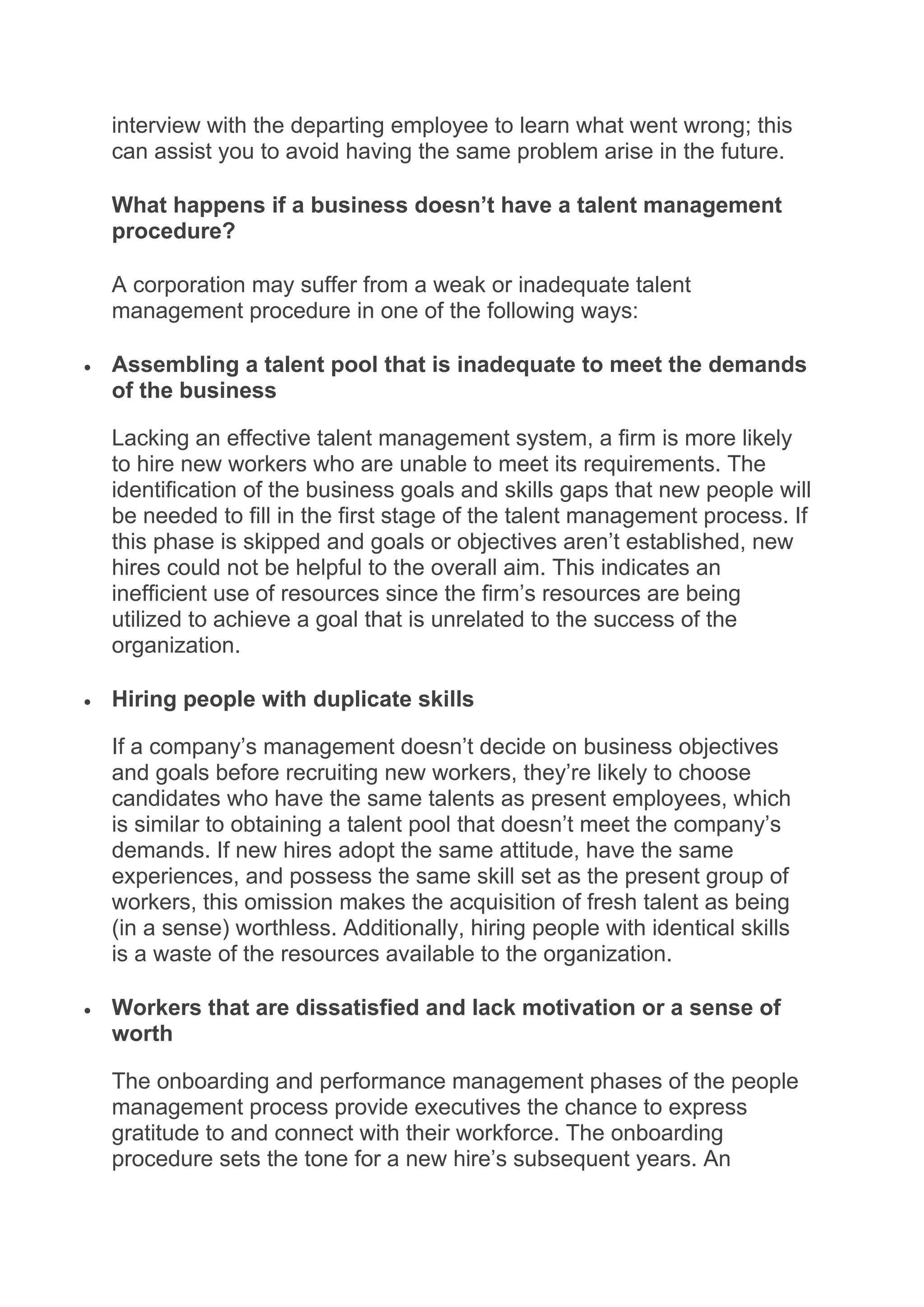 interview with the departing employee to learn what went wrong; this
can assist you to avoid having the same problem arise in the future.
What happens if a business doesn’t have a talent management
procedure?
A corporation may suffer from a weak or inadequate talent
management procedure in one of the following ways:
 Assembling a talent pool that is inadequate to meet the demands
of the business
Lacking an effective talent management system, a firm is more likely
to hire new workers who are unable to meet its requirements. The
identification of the business goals and skills gaps that new people will
be needed to fill in the first stage of the talent management process. If
this phase is skipped and goals or objectives aren’t established, new
hires could not be helpful to the overall aim. This indicates an
inefficient use of resources since the firm’s resources are being
utilized to achieve a goal that is unrelated to the success of the
organization.
 Hiring people with duplicate skills
If a company’s management doesn’t decide on business objectives
and goals before recruiting new workers, they’re likely to choose
candidates who have the same talents as present employees, which
is similar to obtaining a talent pool that doesn’t meet the company’s
demands. If new hires adopt the same attitude, have the same
experiences, and possess the same skill set as the present group of
workers, this omission makes the acquisition of fresh talent as being
(in a sense) worthless. Additionally, hiring people with identical skills
is a waste of the resources available to the organization.
 Workers that are dissatisfied and lack motivation or a sense of
worth
The onboarding and performance management phases of the people
management process provide executives the chance to express
gratitude to and connect with their workforce. The onboarding
procedure sets the tone for a new hire’s subsequent years. An
 