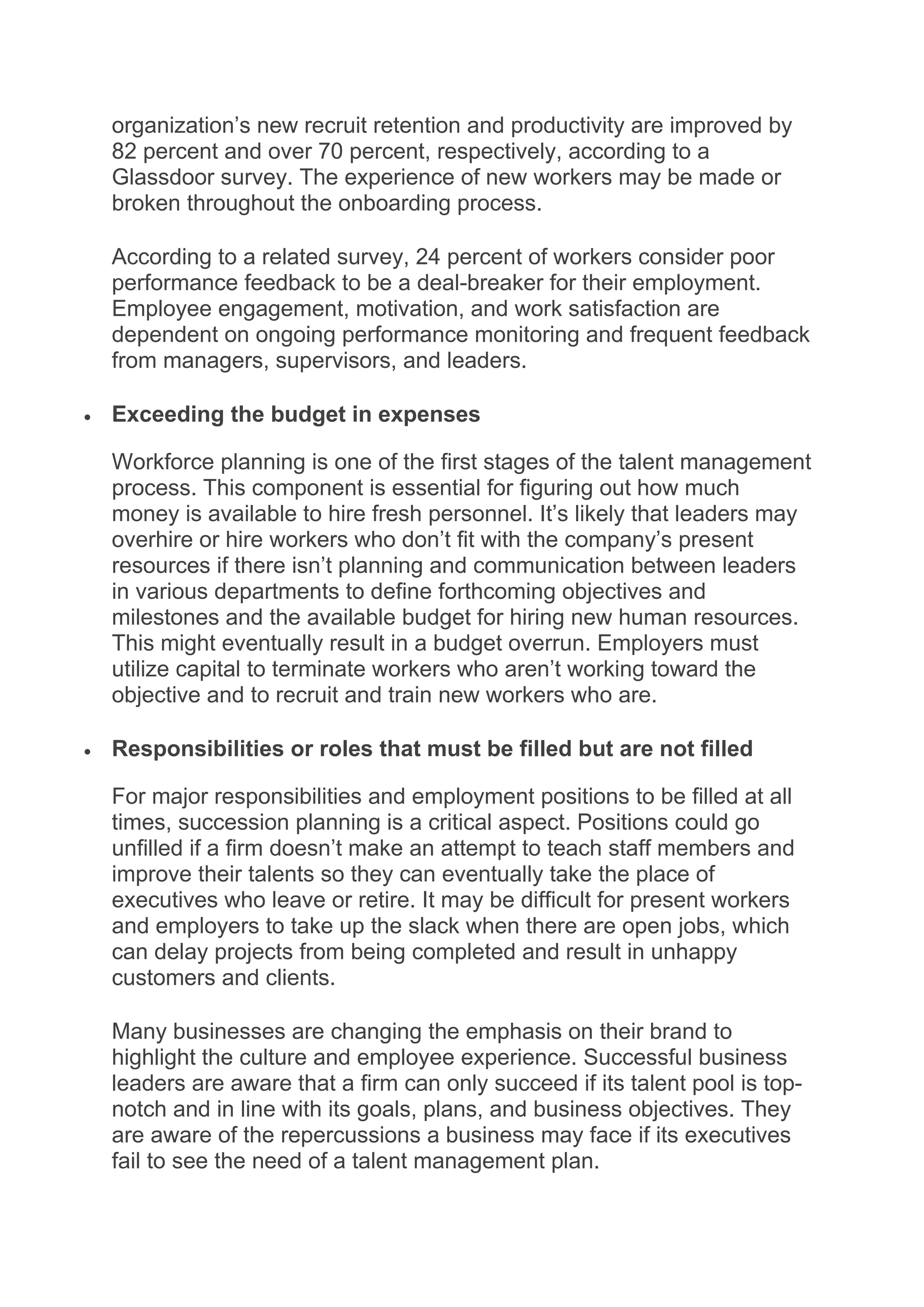 organization’s new recruit retention and productivity are improved by
82 percent and over 70 percent, respectively, according to a
Glassdoor survey. The experience of new workers may be made or
broken throughout the onboarding process.
According to a related survey, 24 percent of workers consider poor
performance feedback to be a deal-breaker for their employment.
Employee engagement, motivation, and work satisfaction are
dependent on ongoing performance monitoring and frequent feedback
from managers, supervisors, and leaders.
 Exceeding the budget in expenses
Workforce planning is one of the first stages of the talent management
process. This component is essential for figuring out how much
money is available to hire fresh personnel. It’s likely that leaders may
overhire or hire workers who don’t fit with the company’s present
resources if there isn’t planning and communication between leaders
in various departments to define forthcoming objectives and
milestones and the available budget for hiring new human resources.
This might eventually result in a budget overrun. Employers must
utilize capital to terminate workers who aren’t working toward the
objective and to recruit and train new workers who are.
 Responsibilities or roles that must be filled but are not filled
For major responsibilities and employment positions to be filled at all
times, succession planning is a critical aspect. Positions could go
unfilled if a firm doesn’t make an attempt to teach staff members and
improve their talents so they can eventually take the place of
executives who leave or retire. It may be difficult for present workers
and employers to take up the slack when there are open jobs, which
can delay projects from being completed and result in unhappy
customers and clients.
Many businesses are changing the emphasis on their brand to
highlight the culture and employee experience. Successful business
leaders are aware that a firm can only succeed if its talent pool is top-
notch and in line with its goals, plans, and business objectives. They
are aware of the repercussions a business may face if its executives
fail to see the need of a talent management plan.
 