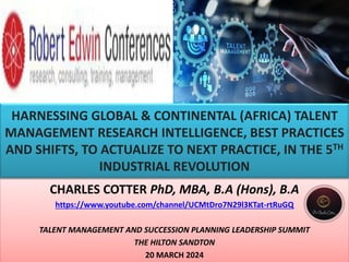 HARNESSING GLOBAL & CONTINENTAL (AFRICA) TALENT
MANAGEMENT RESEARCH INTELLIGENCE, BEST PRACTICES
AND SHIFTS, TO ACTUALIZE TO NEXT PRACTICE, IN THE 5TH
INDUSTRIAL REVOLUTION
CHARLES COTTER PhD, MBA, B.A (Hons), B.A
https://www.youtube.com/channel/UCMtDro7N29l3KTat-rtRuGQ
TALENT MANAGEMENT AND SUCCESSION PLANNING LEADERSHIP SUMMIT
THE HILTON SANDTON
20 MARCH 2024
 