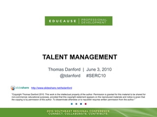 TALENT MANAGEMENT
Thomas Danford | June 3, 2010
@tdanford #SERC10
"Copyright Thomas Danford 2010. This work is the intellectual property of the author. Permission is granted for this material to be shared for
non-commercial, educational purposes, provided that this copyright statement appears on the reproduced materials and notice is given that
the copying is by permission of the author. To disseminate otherwise or to republish requires written permission from the author."
http://www.slideshare.net/tsdanford
 