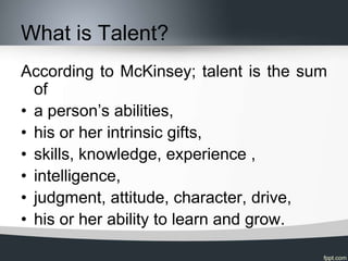 What is Talent?
According to McKinsey; talent is the sum
  of
• a person’s abilities,
• his or her intrinsic gifts,
• skil...