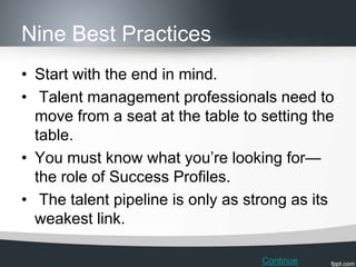 Nine Best Practices
• Start with the end in mind.
• Talent management professionals need to
  move from a seat at the table to setting the
  table.
• You must know what you’re looking for—
  the role of Success Profiles.
• The talent pipeline is only as strong as its
  weakest link.

                                   Continue
 