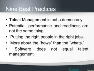 Nine Best Practices
• Talent Management is not a democracy.
• Potential, performance and readiness are
  not the same thing.
• Putting the right people in the right jobs.
• More about the “hows” than the “whats.”
•    Software does not equal talent
  management.


                                  Continue
 